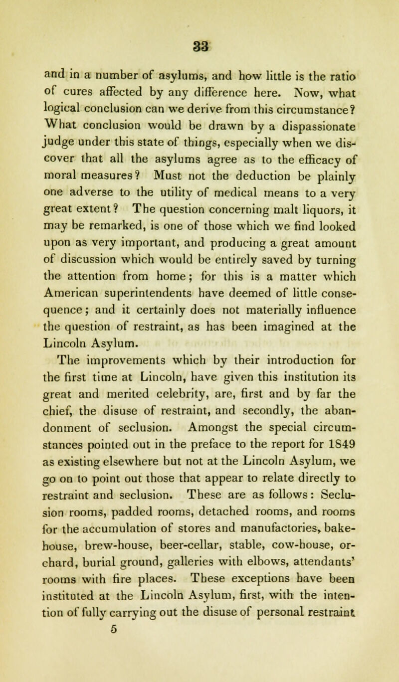 and in a number of asylums, and how little is the ratio of cures affected by any difference here. Now, what logical conclusion can we derive from this circumstance? What conclusion would be drawn by a dispassionate judge under this state of things, especially when we dis- cover that all the asylums agree as to the efficacy of moral measures? Must not the deduction be plainly one adverse to the utility of medical means to a very great extent? The question concerning malt liquors, it may be remarked, is one of those which we find looked upon as very important, and producing a great amount of discussion which would be entirely saved by turning the attention from home; for this is a matter which American superintendents have deemed of little conse- quence ; and it certainly does not materially influence the question of restraint, as has been imagined at the Lincoln Asylum. The improvements which by their introduction for the first time at Lincoln, have given this institution its great and merited celebrity, are, first and by far the chief, the disuse of restraint, and secondly, the aban- donment of seclusion. Amongst the special circum- stances pointed out in the preface to the report for 1S49 as existing elsewhere but not at the Lincoln Asylum, we go on to point out those that appear to relate directly to restraint and seclusion. These are as follows: Seclu- sion rooms, padded rooms, detached rooms, and rooms for the accumulation of stores and manufactories, bake- house, brew-house, beer-cellar, stable, cow-house, or- chard, burial ground, galleries with elbows, attendants' rooms with fire places. These exceptions have been instituted at the Lincoln Asylum, first, with the inten- tion of fully carrying out the disuse of personal restraint 5