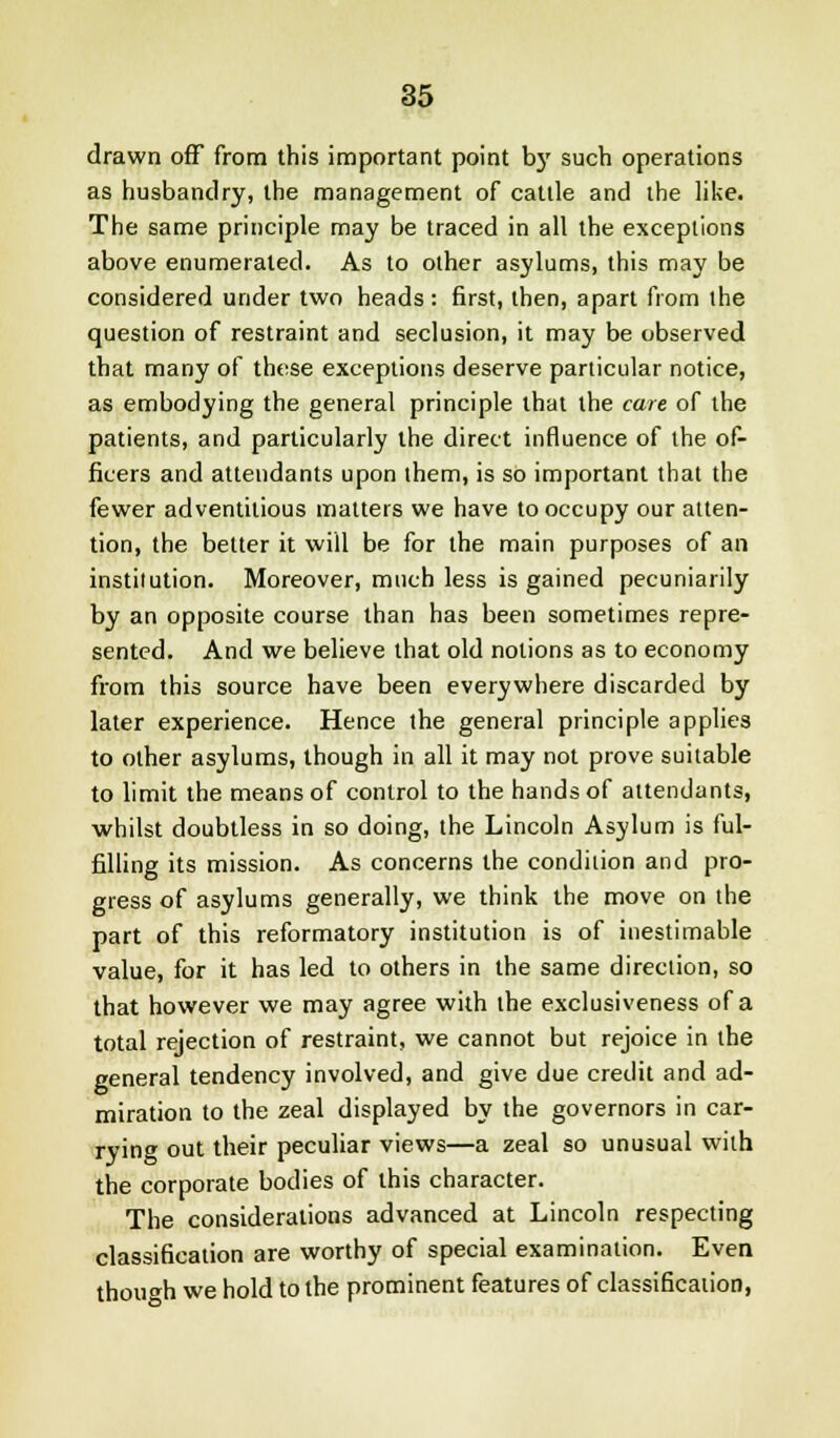 drawn off from this important point by such operations as husbandry, the management of cattle and the like. The same principle may be traced in all the exceptions above enumerated. As to other asylums, this may be considered under two heads: first, then, apart from the question of restraint and seclusion, it may be observed that many of these exceptions deserve particular notice, as embodying the general principle that the care of the patients, and particularly the direct influence of the of- ficers and attendants upon them, is so important that the fewer adventitious matters we have to occupy our atten- tion, the belter it will be for the main purposes of an instilution. Moreover, much less is gained pecuniarily by an opposite course than has been sometimes repre- sented. And we believe that old notions as to economy from this source have been everywhere discarded by later experience. Hence the general principle applies to other asylums, though in all it may not prove suitable to limit the means of control to the hands of attendants, whilst doubtless in so doing, the Lincoln Asylum is ful- filling its mission. As concerns the condilion and pro- gress of asylums generally, we think the move on the part of this reformatory institution is of inestimable value, for it has led to others in the same direction, so that however we may agree with the exclusiveness of a total rejection of restraint, we cannot but rejoice in the general tendency involved, and give due credit and ad- miration to the zeal displayed by the governors in car- rying out their peculiar views—a zeal so unusual with the corporate bodies of this character. The considerations advanced at Lincoln respecting classification are worthy of special examination. Even though we hold to the prominent features of classification,