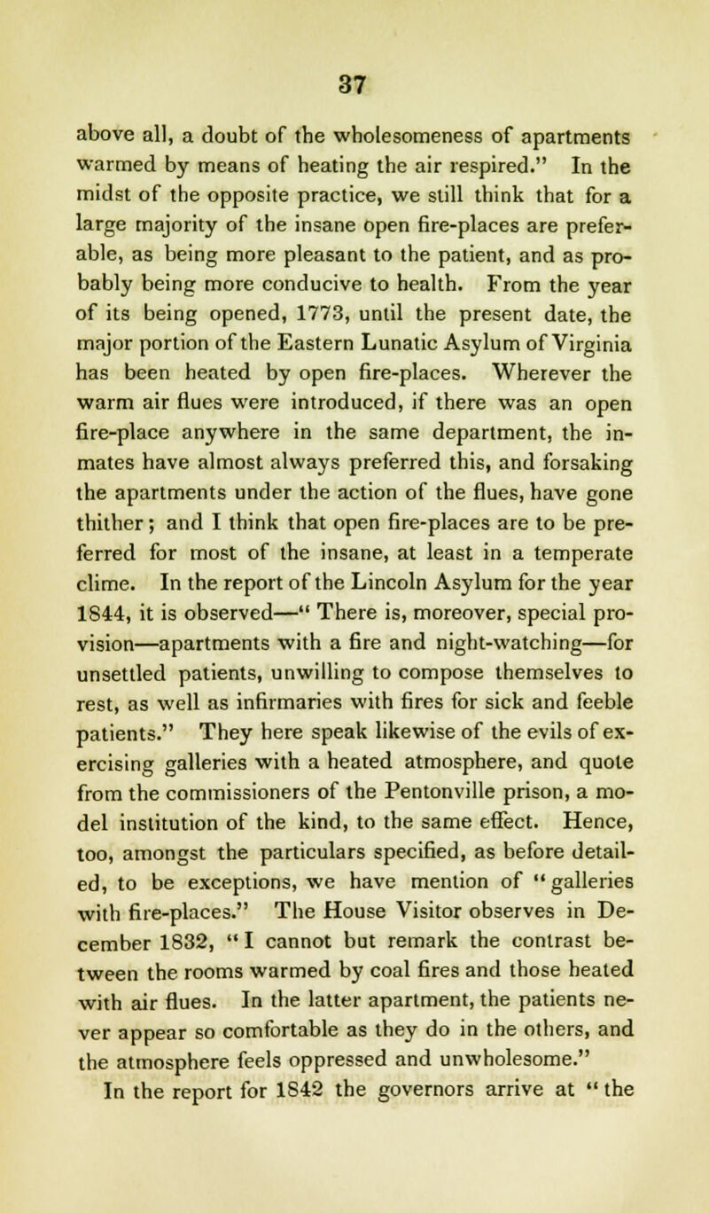 above all, a doubt of the wholesomeness of apartments warmed by means of heating the air respired. In the midst of the opposite practice, we still think that for a large majority of the insane open fire-places are prefer- able, as being more pleasant to the patient, and as pro- bably being more conducive to health. From the year of its being opened, 1773, until the present date, the major portion of the Eastern Lunatic Asylum of Virginia has been heated by open fire-places. Wherever the warm air flues were introduced, if there was an open fire-place anywhere in the same department, the in- mates have almost always preferred this, and forsaking the apartments under the action of the flues, have gone thither; and I think that open fire-places are to be pre- ferred for most of the insane, at least in a temperate clime. In the report of the Lincoln Asylum for the year 1844, it is observed— There is, moreover, special pro- vision—apartments with a fire and night-watching—for unsettled patients, unwilling to compose themselves to rest, as well as infirmaries with fires for sick and feeble patients. They here speak likewise of the evils of ex- ercising galleries with a heated atmosphere, and quote from the commissioners of the Pentonville prison, a mo- del institution of the kind, to the same effect. Hence, too, amongst the particulars specified, as before detail- ed, to be exceptions, we have mention of  galleries with fire-places. The House Visitor observes in De- cember 1832,  I cannot but remark the contrast be- tween the rooms warmed by coal fires and those heated with air flues. In the latter apartment, the patients ne- ver appear so comfortable as they do in the others, and the atmosphere feels oppressed and unwholesome. In the report for 1S42 the governors arrive at  the