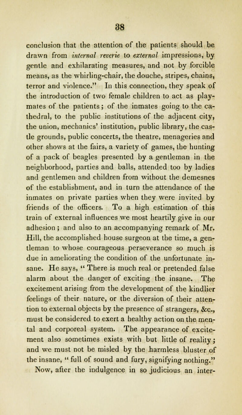 conclusion that the attention of the patients should be drawn from internal reverie to external impressions, by gentle and exhilarating measures, and not by forcible means, as the whirling-chair, the douche, stripes, chains, terror and violence. In this connection, they speak of the introduction of two female children to act as play- mates of the patients; of the inmates going to the ca- thedral, to the public institutions of the adjacent city, the union, mechanics' institution, public library, the cas- tle grounds, public concerts, the theatre, menageries and other shows at the fairs, a variety of games, the hunting of a pack of beagles presented by a gentleman in the neighborhood, parties and balls, attended too by ladies and gentlemen and children from without the demesnes of the establishment, and in turn the attendance of the inmates on private parties when they were invited by friends of the officers. To a high estimation of this train of external influences we most heartily give in our adhesion ; and also to an accompanying remark of Mr. Hill, the accomplished house surgeon at the time, a gen- tleman to whose courageous perseverance so much is due in ameliorating the condition of the unfortunate in- sane. He says,  There is much real or pretended false alarm about the danger of exciting the insane. The excitement arising from the development of the kindlier feelings of their nature, or the diversion of their atten- tion to external objects by the presence of strangers, &c, must be considered to exert a healthy action on the men- tal and corporeal system. The appearance of excite- ment also sometimes exists with but little of reality; and we must not be misled by the barmless bluster of the insane,  full of sound and fury, signifying nothing. Now, after the indulgence in so judicious an inter-