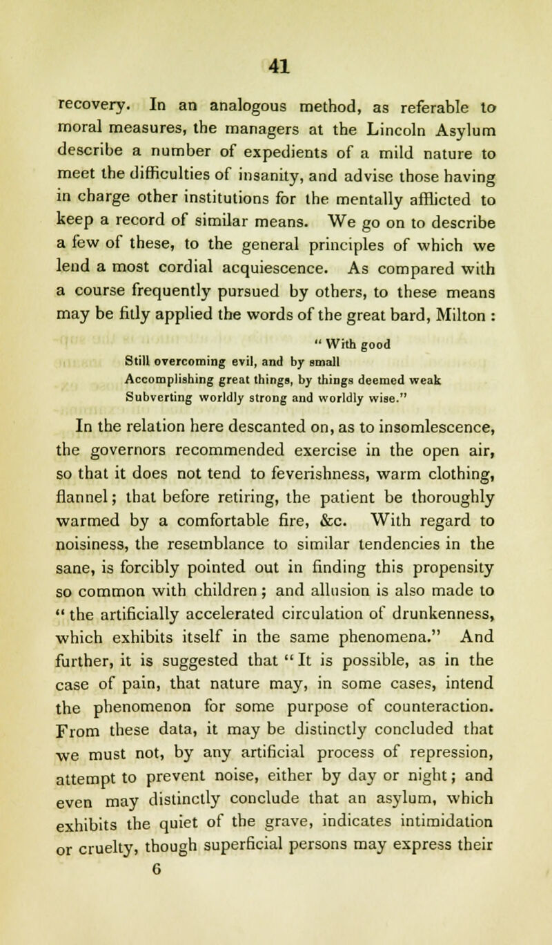 recovery. In an analogous method, as referable to moral measures, the managers at the Lincoln Asylum describe a number of expedients of a mild nature to meet the difficulties of insanity, and advise those having in charge other institutions for the mentally afflicted to keep a record of similar means. We go on to describe a few of these, to the general principles of which we lend a most cordial acquiescence. As compared with a course frequently pursued by others, to these means may be fitly applied the words of the great bard, Milton :  With good Still overcoming evil, and by small Accomplishing great things, by things deemed weak Subverting worldly strong and worldly wise. In the relation here descanted on, as to insomlescence, the governors recommended exercise in the open air, so that it does not tend to feverishness, warm clothing, flannel; that before retiring, the patient be thoroughly warmed by a comfortable fire, &c. With regard to noisiness, the resemblance to similar tendencies in the sane, is forcibly pointed out in finding this propensity so common with children; and allusion is also made to  the artificially accelerated circulation of drunkenness, which exhibits itself in the same phenomena. And further, it is suggested that  It is possible, as in the case of pain, that nature may, in some cases, intend the phenomenon for some purpose of counteraction. From these data, it may be distinctly concluded that we must not, by any artificial process of repression, attempt to prevent noise, either by day or night; and even may distinctly conclude that an asylum, which exhibits the quiet of the grave, indicates intimidation or cruelty, though superficial persons may express their 6