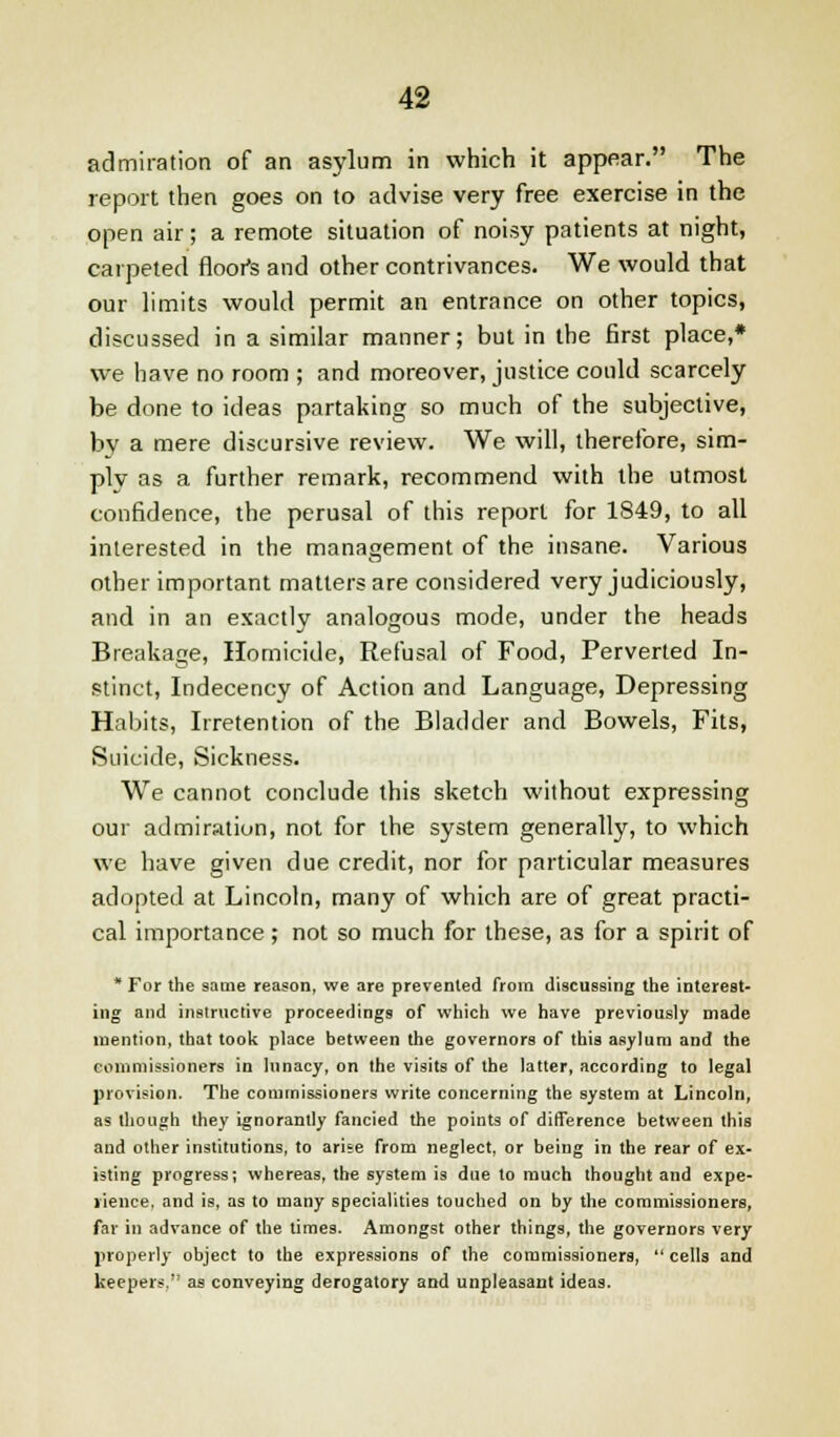 admiration of an asylum in which it appear. The report then goes on to advise very free exercise in the open air; a remote situation of noisy patients at night, carpeted floofs and other contrivances. We would that our limits would permit an entrance on other topics, discussed in a similar manner; but in the first place,* we have no room ; and moreover, justice could scarcely be done to ideas partaking so much of the subjective, by a mere discursive review. We will, therefore, sim- ply as a further remark, recommend with the utmost confidence, the perusal of this report for 1849, to all interested in the management of the insane. Various other important matters are considered very judiciously, and in an exactly analogous mode, under the heads Breakage, Homicide, Refusal of Food, Perverted In- stinct, Indecency of Action and Language, Depressing Habits, Irretention of the Bladder and Bowels, Fits, Suicide, Sickness. We cannot conclude this sketch without expressing our admiration, not for the system generally, to which we have given clue credit, nor for particular measures adopted at Lincoln, many of which are of great practi- cal importance; not so much for these, as for a spirit of * For the same reason, we are prevented from discussing the interest- ing and instructive proceedings of which we have previously made mention, that took place between the governors of this asylum and the commissioners in lunacy, on the visits of the latter, according to legal provision. The commissioners write concerning the system at Lincoln, as (hough they ignorantly fancied the points of difference between this and other institutions, to arise from neglect, or being in the rear of ex- isting progress; whereas, the system is due to much thought and expe- rience, and is, as to many specialities touched on by the commissioners, far in advance of the times. Amongst other things, the governors very properly object to the expressions of the commissioners,  cells and keepers. as conveying derogatory and unpleasant ideas.