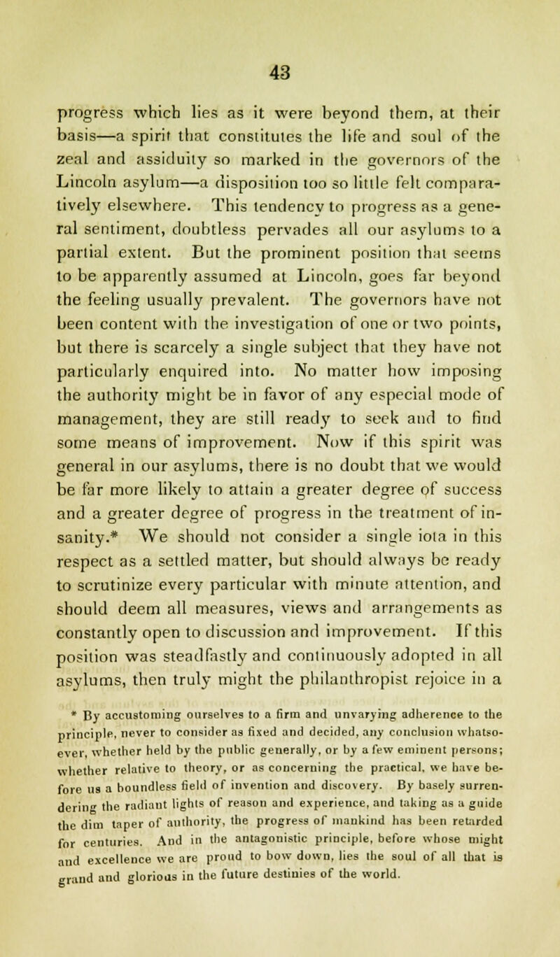 progress which lies as it were beyond them, at their basis—a spirit that constitutes the life and soul of the zeal and assiduity so marked in the governors of the Lincoln asylum—a disposition too so little felt compara- tively elsewhere. This tendency to progress as a gene- ral sentiment, doubtless pervades all our asylums to a partial extent. But the prominent position that seems to be apparently assumed at Lincoln, goes far beyond the feeling usually prevalent. The governors have not been content with the investigation of one or two points, but there is scarcely a single subject that they have not particularly enquired into. No matter how imposing the authority might be in favor of any especial mode of management, they are still ready to seek and to find some means of improvement. Now if this spirit was general in our asylums, there is no doubt that we would be far more likely to attain a greater degree of success and a greater degree of progress in the treatment of in- sanity.* We should not consider a single iota in this respect as a settled matter, but should always be ready to scrutinize every particular with minute attention, and should deem all measures, views and arrangements as constantly open to discussion and improvement. If this position was steadfastly and continuously adopted in all asylums, then truly might the philanthropist rejoice in a * By accustoming ourselves to a firm and unvarying adherence to the principle, never to consider as fixed and decided, any conclusion whatso- ever, whether held by the public generally, or by a few eminent persons; whether relative to theory, or as concerning the practical, we have be- fore us a boundless field of invention and discovery. By basely surren- dering the radiant lights of reason and experience, and taking as a guide the dim taper of authority, the progress of mankind has been retarded for centuries. And in the antagonistic principle, before whose might •uid excellence we are proud to bow down, lies the soul of all that is grand and glorious in the future destinies of the world.