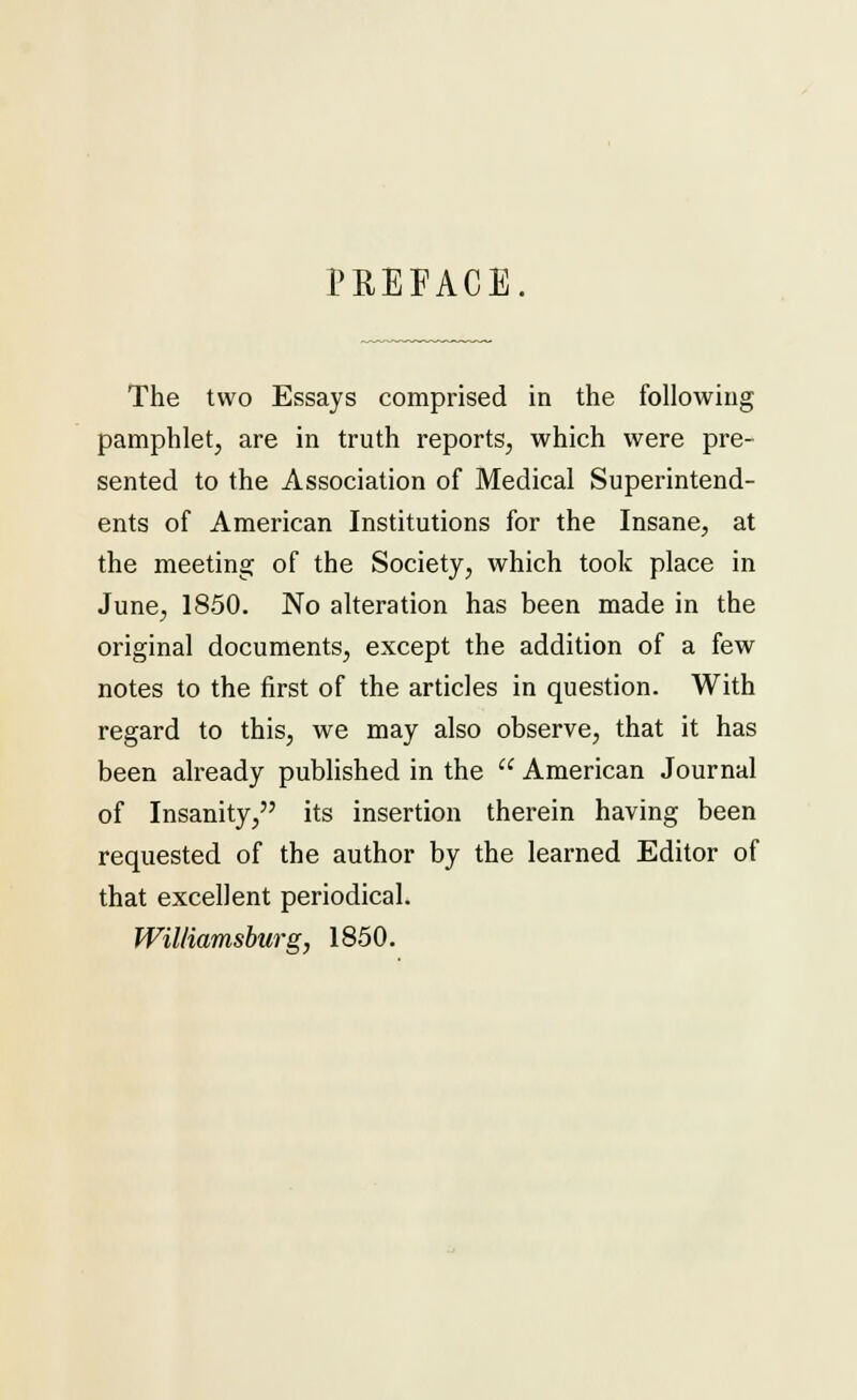 PREFACE The two Essays comprised in the following pamphlet, are in truth reports, which were pre- sented to the Association of Medical Superintend- ents of American Institutions for the Insane, at the meeting of the Society, which took place in June, 1850. No alteration has been made in the original documents, except the addition of a few notes to the first of the articles in question. With regard to this, we may also observe, that it has been already published in the  American Journal of Insanity, its insertion therein having been requested of the author by the learned Editor of that excellent periodical. Williamsburg, 1850.