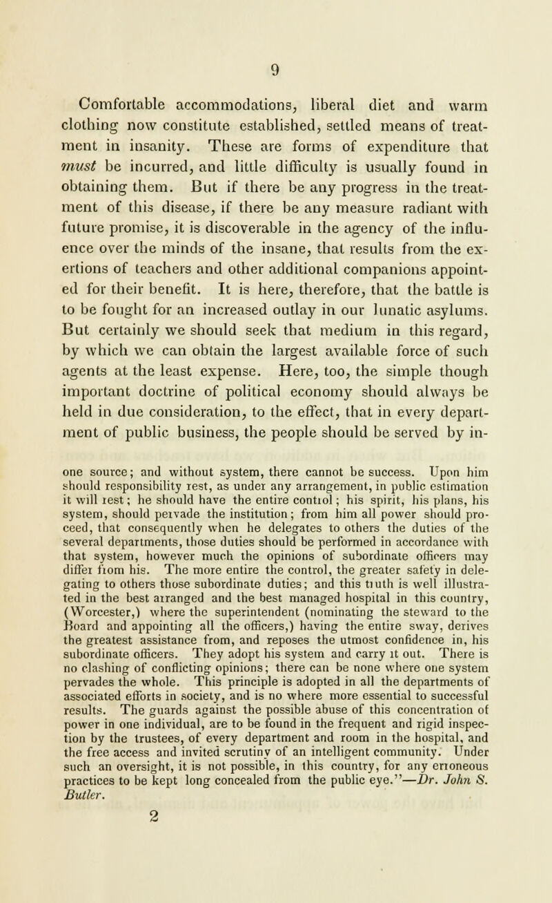 Comfortable accommodations, liberal diet and warm clothing now constitute established, settled means of treat- ment in insanity. These are forms of expenditure that must be incurred, and little difficulty is usually found in obtaining them. But if there be any progress in the treat- ment of this disease, if there be any measure radiant with future promise, it is discoverable in the agency of the influ- ence over the minds of the insane, that results from the ex- ertions of teachers and other additional companions appoint- ed for their benefit. It is here, therefore, that the battle is to be fought for an increased outlay in our lunatic asylums. But certainly we should seek that medium in this regard, by which we can obtain the largest available force of such agents at the least expense. Here, too, the simple though important doctrine of political economy should always be held in due consideration, to the effect, that in every depart- ment of public business, the people should be served by in- one source; and without system, there cannot be success. Upon him should responsibility rest, as under any arrangement, in public estimation it will rest; he should have the entire control; his spirit, his plans, his system, should pervade the institution; from him all power should pro- ceed, that consequently when he delegates to others the duties of the several departments, those duties should be performed in accordance with that system, however much the opinions of subordinate officers may differ fiom his. The more entire the control, the greater safety in dele- gating to others those subordinate duties; and this tiuth is well illustra- ted in the best arranged and the best managed hospital in this country, (Worcester,) where the superintendent (nominating the steward to the Koard and appointing all the officers,) having the entire sway, derives the greatest assistance from, and reposes the utmost confidence in, his subordinate officers. They adopt his system and carry it out. There is no clashing of conflicting opinions; there can be none where one system pervades the whole. This principle is adopted in all the departments of associated efforts in society, and is no where more essential to successful results. The guards against the possible abuse of this concentration of power in one individual, are to be found in the frequent and rigid inspec- tion by the trustees, of every department and room in the hospital, and the free access and invited scrutiny of an intelligent community. Under such an oversight, it is not possible, in this country, for any erroneous practices to be kept long concealed from the public eye.—Dr. John S. Butler.