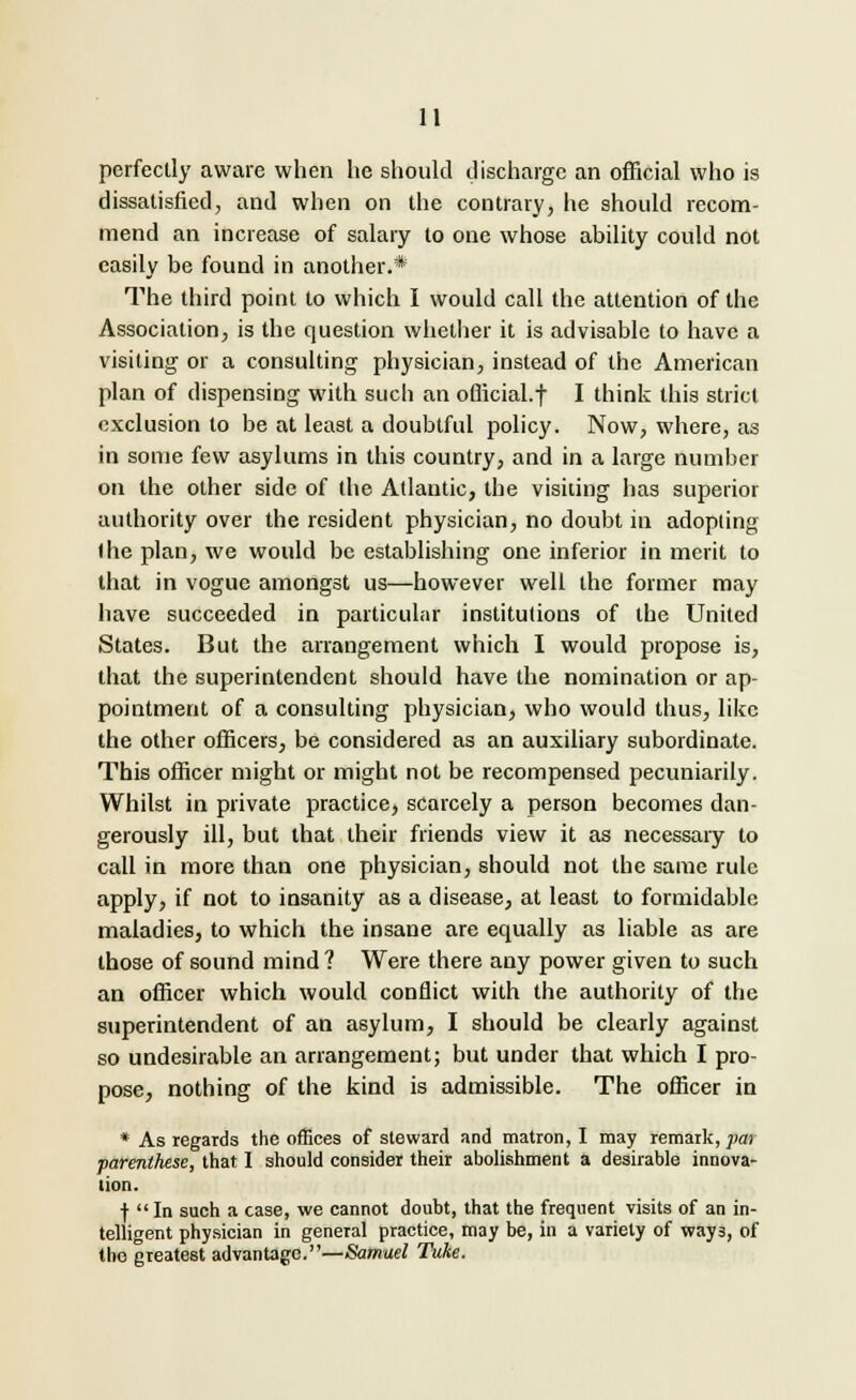 perfectly aware when he should discharge an official who is dissatisfied, and when on the contrary, he should recom- mend an increase of salary to one whose ability could not easily be found in another.* The third point to which I would call the attention of the Association, is the question whether it is advisable to have a visiting or a consulting physician, instead of the American plan of dispensing with such an ofiicial.f I think this strict exclusion to be at least a doubtful policy. Now, where, as in some few asylums in this country, and in a large number on the other side of the Atlantic, the visiting has superior authority over the resident physician, no doubt in adopting (he plan, we would be establishing one inferior in merit to that in vogue amongst us—however well the former may have succeeded in particular institutions of the United States. But the arrangement which I would propose is, that the superintendent should have the nomination or ap- pointment of a consulting physician, who would thus, like the other officers, be considered as an auxiliary subordinate. This officer might or might not be recompensed pecuniarily. Whilst in private practice, scarcely a person becomes dan- gerously ill, but that their friends view it as necessary to call in more than one physician, should not the same rule apply, if not to insanity as a disease, at least to formidable maladies, to which the insane are equally as liable as are those of sound mind? Were there any power given to such an officer which would conflict with the authority of the superintendent of an asylum, I should be clearly against so undesirable an arrangement; but under that which I pro- pose, nothing of the kind is admissible. The officer in * As regards the offices of steward and matron, I may remark, par parenthese, that 1 should consider their abolishment a desirable innova- tion. f In such a case, we cannot doubt, that the frequent visits of an in- telligent physician in general practice, may be, in a variety of way3, of the greatest advantage.—Samuel Tuke.