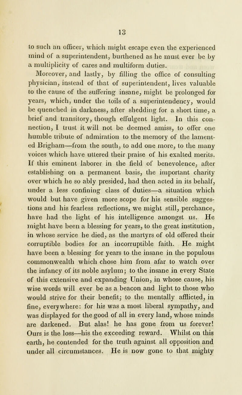 to such an officer, which might escape even the experienced mind of a superintendent, burthened as he must ever be by a multiplicity of cares and multiform duties. Moreover, and lastly, by filling the office of consulting physician, instead of that of superintendent, lives valuable to the cause of the suffering insane, might be prolonged for years, which, under the toils of a superinteudency, would be quenched in darkness, after shedding for a short time, a brief and transitory, though effulgent light. In this con- nection, I trust it will not be deemed amiss, to offer one humble tribute of admiration to the memory of the lament- ed Brigham—from the south, to add one more, to the many voices which have uttered their praise of his exalted merits. If this eminent laborer in the field of benevolence, after establishing on a permanent basis, the important charity over which he so ably presided, had then acted in its behalf, under a less confining class of duties—a situation which would but have given more scope for his sensible sugges- tions and his fearless reflections, we might still,, perchance, have had the light of his intelligence amongst us. He might have been a blessing for years, to the great institution, in whose service he died, as the martyrs of old offered their corruptible bodies for an incorruptible faith. He might have been a blessing for years to the insane in the populous commonwealth which chose him from afar to watch over the infancy of its noble asylum; to the insane in every State of this extensive and expanding Union, in whose cause, his wise words will ever be as a beacon and light to those who would strive for their benefit; to the mentally afflicted, in fine, everywhere: for his was a most liberal sympathy, and was displayed for the good of all in every land, whose minds are darkened. But alas! he has gone from us forever! Ours is the loss—his the exceeding reward. Whilst on this earth, he contended for the truth against all opposition and under all circumstances. He is now gone to that mighty