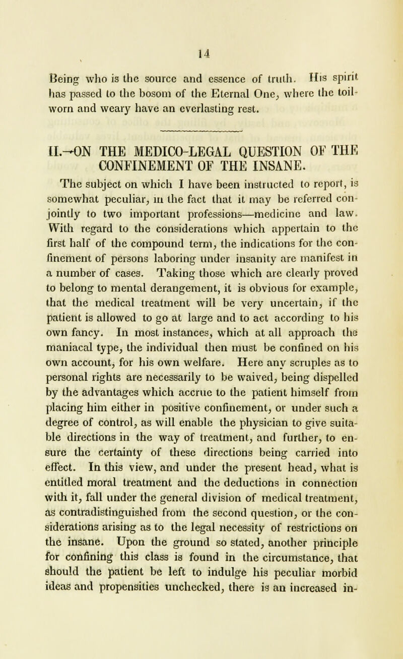 Being who is the source and essence of truth. His spirit has passed to the bosom of the Eternal One, where the toil- worn and weary have an everlasting rest. U.-ON THE MEDICO-LEGAL QUESTION OF THE CONFINEMENT OF THE INSANE. The subject on which I have been instructed to report, is somewhat peculiar, in the fact that it may be referred con- jointly to two important professions—medicine and law. With regard to the considerations which appertain to the first half of the compound term, the indications for the con- finement of persons laboring under insanity are manifest in a number of cases. Taking those which are clearly proved to belong to mental derangement, it is obvious for example, that the medical treatment will be very uncertain, if the patient is allowed to go at large and to act according to his own fancy. In most instances, which at all approach the maniacal type, the individual then must be confined on his own account, for his own welfare. Here any scruples as to personal rights are necessarily to be waived, being dispelled by the advantages which accrue to the patient himself from placing him either in positive confinement, or under such a degree of control, as will enable the physician to give suita- ble directions in the way of treatment, and further, to en- sure the certainty of these directions being carried into effect. In this view, and under the present head, what is entitled moral treatment and the deductions in connection with it, fall under the general division of medical treatment, as contradistinguished from the second question, or the con- siderations arising as to the legal necessity of restrictions on the insane. Upon the ground so stated, another principle for confining this class is found in the circumstance, that should the patient be left to indulge his peculiar morbid ideas and propensities unchecked, there is an increased in-