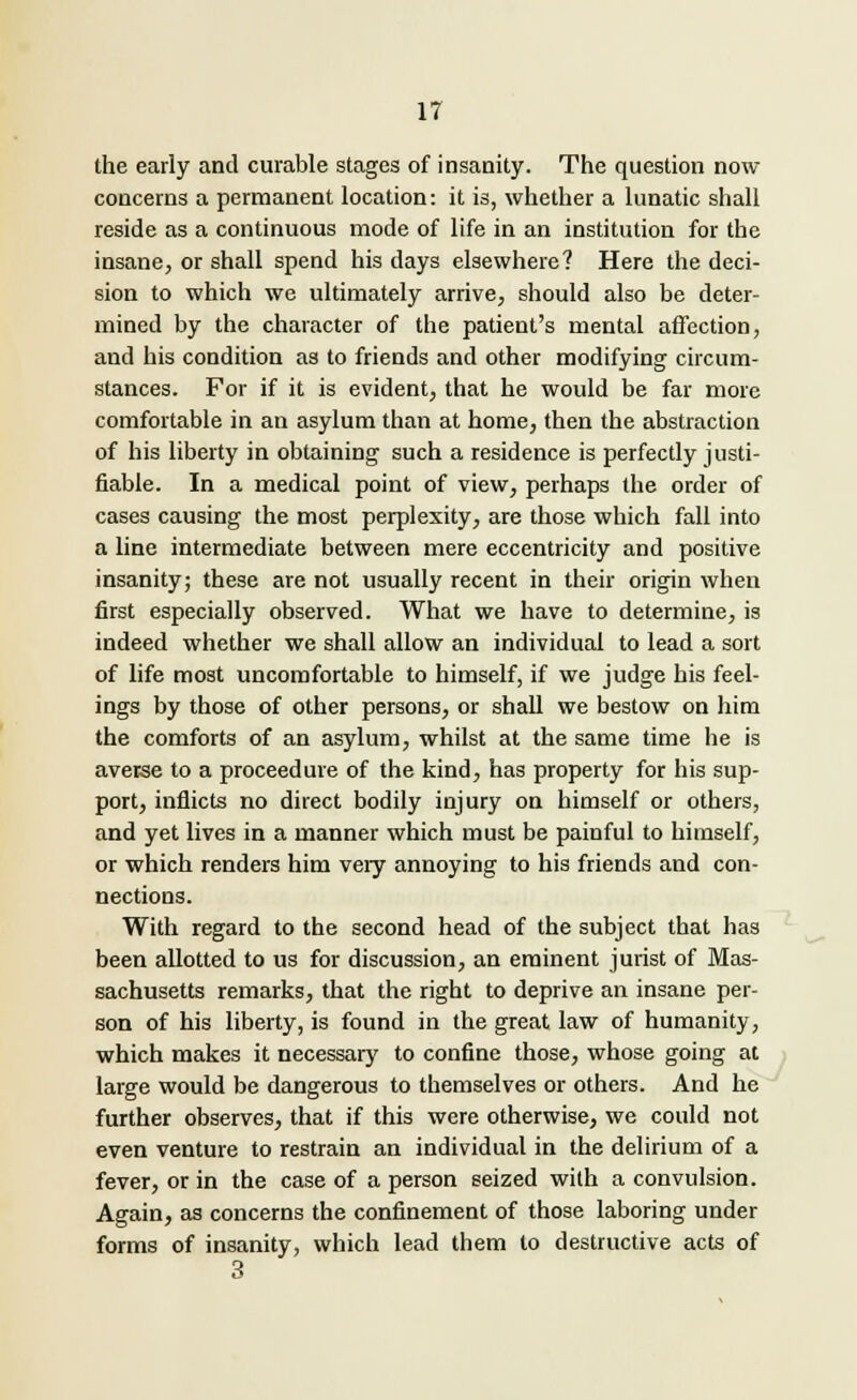 the early and curable stages of insanity. The question now concerns a permanent location: it is, whether a lunatic shall reside as a continuous mode of life in an institution for the insane, or shall spend his clays elsewhere? Here the deci- sion to which we ultimately arrive, should also be deter- mined by the character of the patient's mental affection, and his condition as to friends and other modifying circum- stances. For if it is evident, that he would be far more comfortable in an asylum than at home, then the abstraction of his liberty in obtaining such a residence is perfectly justi- fiable. In a medical point of view, perhaps the order of cases causing the most perplexity, are those which fall into a line intermediate between mere eccentricity and positive insanity; these are not usually recent in their origin when first especially observed. What we have to determine, is indeed whether we shall allow an individual to lead a sort of life most uncomfortable to himself, if we judge his feel- ings by those of other persons, or shall we bestow on him the comforts of an asylum, whilst at the same time he is averse to a proceedure of the kind, has property for his sup- port, inflicts no direct bodily injury on himself or others, and yet lives in a manner which must be painful to himself, or which renders him very annoying to his friends and con- nections. With regard to the second head of the subject that has been allotted to us for discussion, an eminent jurist of Mas- sachusetts remarks, that the right to deprive an insane per- son of his liberty, is found in the great law of humanity, which makes it necessary to confine those, whose going at large would be dangerous to themselves or others. And he further observes, that if this were otherwise, we could not even venture to restrain an individual in the delirium of a fever, or in the case of a person seized with a convulsion. Again, as concerns the confinement of those laboring under forms of insanity, which lead them to destructive acts of 3