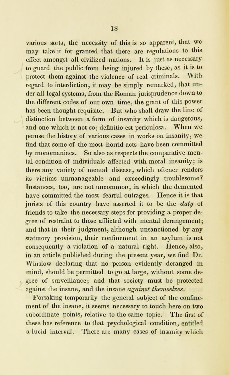 various sorts, the necessity of this is so apparent, that we may take it for granted that there are regulations to this effect amongst all civilized nations. It is just as necessary to guard the public from being injured by these, as it is to protect them against the violence of real criminals. With regard to interdiction, it may be simply remarked, that un- der all legal systems, from the Roman jurisprudence down to the different codes of our own time, the grant of this power has been thought requisite. But who shall draw the line of distinction between a form of insanity which is dangerous, and one which is not so; definitio est periculosa. When we peruse the history of various cases in works on insanity, we find that some of the most horrid acts have been committed by monomaniacs. So also as respects the comparative men- tal condition of individuals affected with moral insanity; is there any variety of mental disease, which oftener renders its victims unmanageable and exceedingly troublesome? Instances, too, are not uncommon, in which the demented have committed the most fearful outrages. Hence it is that jurists of this country have asserted it to be the duty of friends to take the necessary steps for providing a proper de- gree of restraint to those afflicted with mental derangement; and that in their judgment, although unsanctioned by any statutory provision, their confinement in an asylum is not consequently a violation of a natural right. Hence, also, in an article published during the present year, we find Dr. Winslow declaring that no person evidently deranged in mind, should be permitted to go at large, without some de- gree of surveillance; and that society must be protected against the insane, and the insane against themselves. Forsaking temporarily the general subject of the confine- ment of the insane, it seems necessary to touch here on two subordinate points, relative to the same topic. The first of these has reference to that psychological condition, entitled a lucid interval. There are many cases of insanity which
