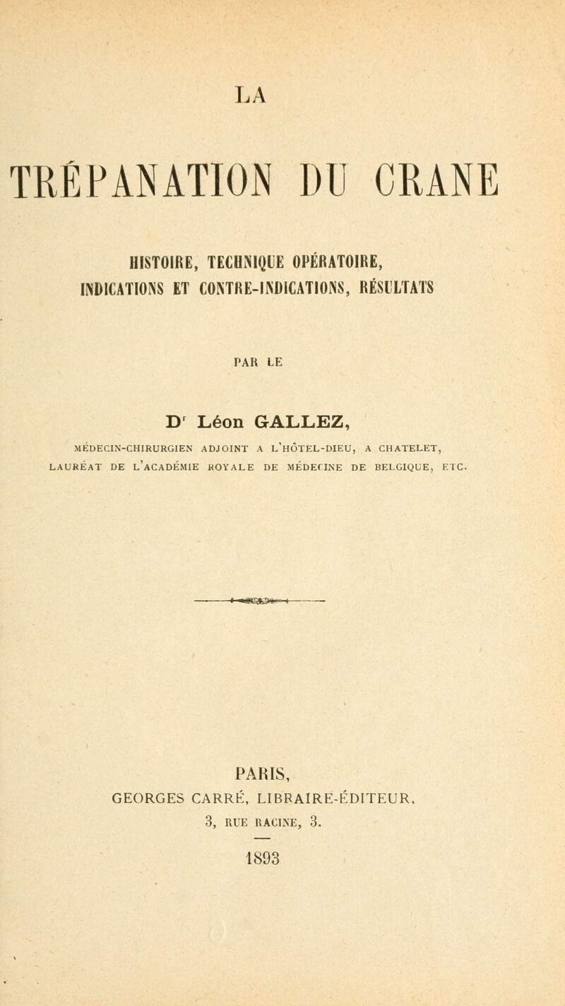 TRÉPANATION DU CRANE HISTOIRE, TECHNIQUE OPÉRATOIRE, INDICATIONS ET CONTRE-INDICATIONS, RÉSULTATS PAK LE Dr Léon GALLEZ, MÉDECIN-CHIRURGIEN ADJOINT A L'HÔTEL-DIEU, A CHATELET, LAURÉAT DE L'ACADEMIE ROYALE DE MÉDECINE DE BELGIQUE, ETC. PARIS, GEORGES CARRÉ, LIBRAIRE-ÉDITEUR. 3, RUE RACINE, 3. 1893