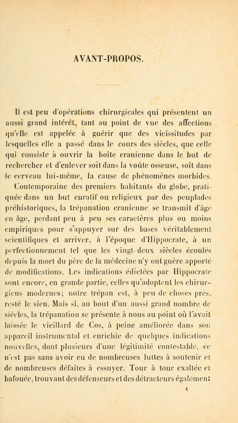 AVANT-PROPOS. Il est peu d opérations chirurgicales qui présentent un aussi grand intérêt, tant au point de vue des affections qu'elle est appelée à guérir que des vicissitudes par lesquelles elle a passé dans le cours des siècles, que celle qui consiste à ouvrir la boîte crânienne dans le but de rechercher et d'enlever soit dans la voûte osseuse, soit dans le cerveau lui-même, la cause de phénomènes morbides. Contemporaine des premiers habitants du globe, prati- quée dans un but cura lit' ou religieux par des peuplades préhistoriques, la trépanation crânienne se transmit d'âge en âge, perdant peu à peu ses caractères plus ou moins empiriques pour s'appuyer sur des bases véritablement scientifiques et arriver, à l'époque d'Hippocrale, à un perfectionnement tel que les vingt-deux siècles écoulés depuis la mort du père de la médecine n'y ont guère apporté de modifications. Les indications édictées par Hippocraîe sont encore, en grande partie, celles qu'adoptent les chirur- giens modernes; notre trépan est, à peu de choses près, resté le sien. Mais si, au bout d'un aussi grand nombre de siècles, la trépanation se présente à nous au point où l'avait laissée le vieillard de Cos, à peine améliorée dans son appareil instrumental et enrichie de quelques indications nouvelles, dont plusieurs d'une légitimité contestable, ce n'est pas sans avoir eu de nombreuses luttes à soutenir et de nombreuses défaites à essuyer. Tour à tour exallée et bafouée, trouvant des défenseurs eldes détracteurs également