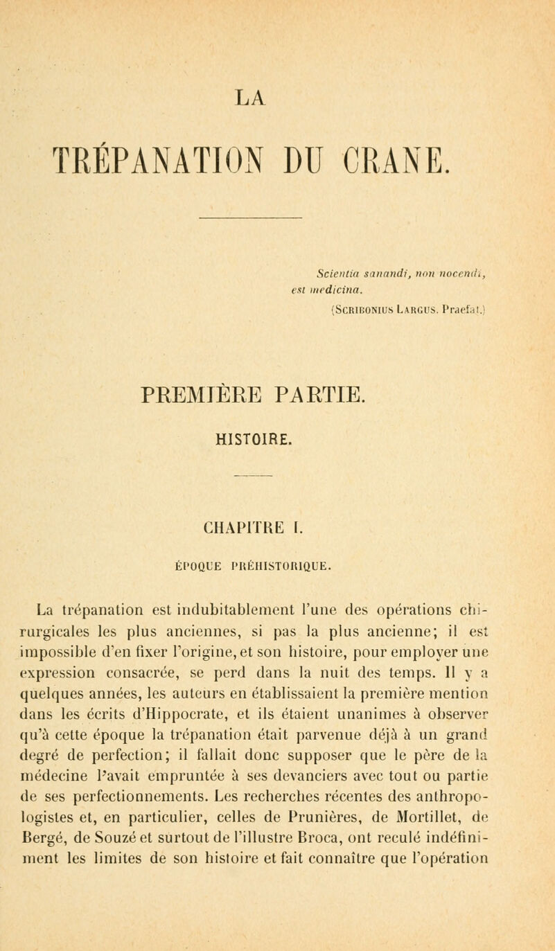 TRÉPANATION DU CRANE Scietttia sanandi, trait nocentii est rnedicina. (Scribonius Largus, Praefat. PREMIERE PARTIE. HISTOIRE. CHAPITRE I. ÉPOQUE PRÉHISTORIQUE. La trépanation est indubitablement l'une des opérations chi- rurgicales les plus anciennes, si pas la plus ancienne; il est impossible d'en fixer l'origine, et son histoire, pour employer une expression consacrée, se perd dans la nuit des temps. 11 y a quelques années, les auteurs en établissaient la première mention dans les écrits d'Hippocrate, et ils étaient unanimes à observer qu'à cette époque la trépanation était parvenue déjà à un grand degré de perfection; il fallait donc supposer que le père delà médecine Pavait empruntée à ses devanciers avec tout ou partie de ses perfectionnements. Les recherches récentes des anthropo- logisles et, en particulier, celles de Prunières, de Mortillet, de Berge, de Souzé et surtout de l'illustre Broca, ont reculé indéfini- ment les limites de son histoire et fait connaître que l'opération