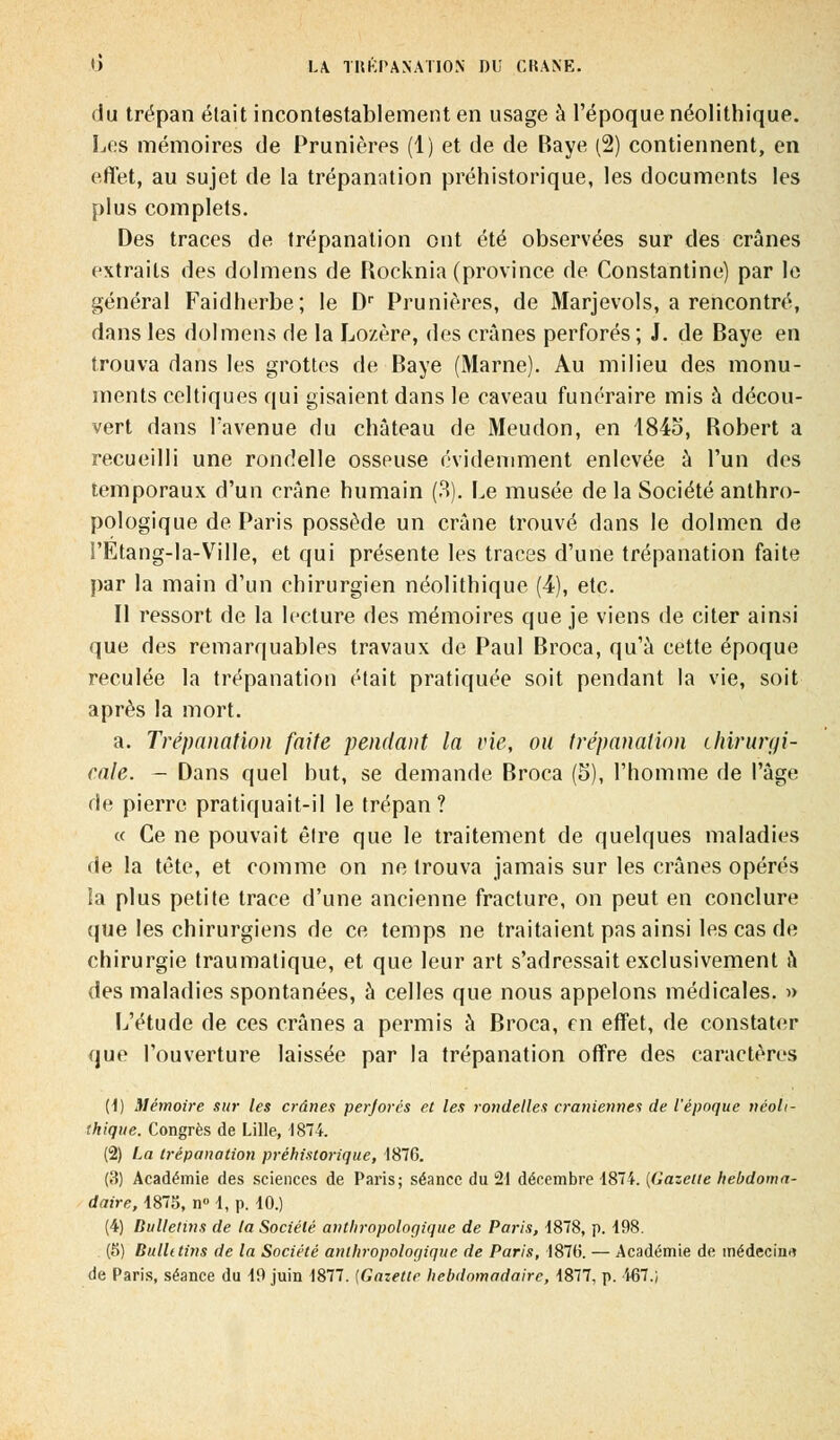 du trépan était incontestablement en usage à l'époque néolithique. Les mémoires de Prunières (1) et de de Baye (2) contiennent, en effet, au sujet de la trépanation préhistorique, les documents les plus complets. Des traces de trépanation ont été observées sur des crânes extraits des dolmens de Rocknia (province de Constantine) par le général Faidherbe; le Dr Prunières, de Marjevols, a rencontré, dans les dolmens de la Lozère, des crânes perforés; J. de Baye en trouva dans les grottes de Baye (Marne). Au milieu des monu- ments celtiques qui gisaient dans le caveau funéraire mis à décou- vert dans l'avenue du château de Meudon, en 184o, Robert a recueilli une rondelle osseuse évidemment enlevée à l'un des temporaux d'un crâne humain (3). Le musée de la Société anthro- pologique de Paris possède un crâne trouvé dans le dolmen de I'Etang-la-Vrille, et qui présente les traces d'une trépanation faite par la main d'un chirurgien néolithique (4), etc. Il ressort de la lecture des mémoires que je viens de citer ainsi que des remarquables travaux de Paul Broca, qu'à cette époque reculée la trépanation était pratiquée soit pendant la vie, soit après la mort. a. Trépanation faite pendant la vie, ou trépanation chirurgi- cale. - Dans quel but, se demande Broca (5), l'homme de l'âge de pierre pratiquait-il le trépan? « Ce ne pouvait être que le traitement de quelques maladies de la tête, et comme on ne trouva jamais sur les crânes opérés Sa plus petite trace d'une ancienne fracture, on peut en conclure (pie les chirurgiens de ce temps ne traitaient pas ainsi les cas de chirurgie traumatique, et que leur art s'adressait exclusivement â des maladies spontanées, à celles que nous appelons médicales. » L'étude de ces crânes a permis à Broca, en effet, de constater que l'ouverture laissée par la trépanation offre des caractères (1) Mémoire sur les crânes perforés et les rondelles crâniennes de l'époque néoli- thique. Congrès de Lille, 1814. (2) La trépanation préhistorique, 1876. (3) Académie des sciences de Paris; séance du 21 décembre 1874. [Gazette hebdoma- daire, 1875, n° 1, p. 10.) (4) Bulletins de la Société anthropologique de Paris, 1878, p. 198. (5) Bullttins de la Société anthropologique de Paris, 1876. — Académie de médecin*