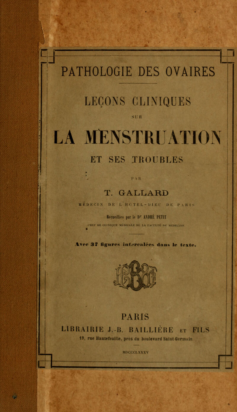 EJ tE PATHOLOGIE DES OVAIRES LEÇONS CLINIQUES LA MENSTRUATION ET SES TROUBLES T. GALLARD MKH KCI S I) K I.' IM. T K L-Dl BU I» Kerueillies parle Ilr ANDRÉ PETIT ■Ul I III. Cl 1 VI..H K M. IUIAI.I III !.\ i . Aree 3* figures intercalées «lan* le texte. PARIS LIBRAIRIE J.-B. BA1LLIÈRE et FILS 19, rue Hautefeuille, près du boulevard Saiut -Germain i \\\\ ri