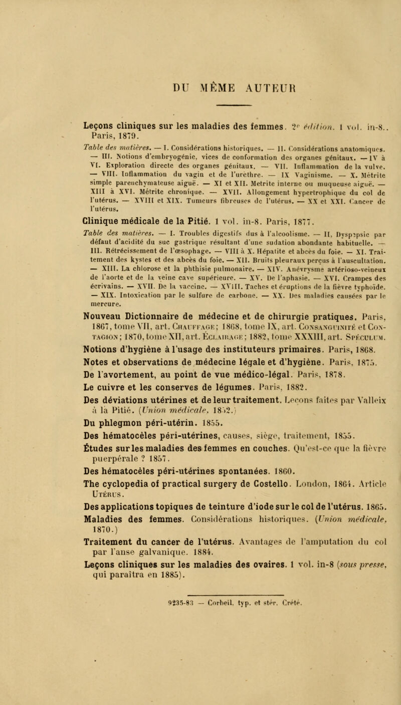 DU MÊME AUTEUR Leçons cliniques sur les maladies des femmes. 2P édition. 1 roi. in-8.. Paris, 1879. Table des matières. — T. Considérations historiques. — II. Considérations anatomiqucs. — III. Notions d'embryogénie, vices de conformation des organes génitaux. —IV à VI. Exploration directe des organes génitaux. — VII. Inflammation de la vulve. — VIII. Inflammation du vagin et de l'urcthre. — IX Vaginisme. — X. Métrite simple pareiichymateuse aiguë. — XI et XII. Metrite interne ou muqueuse aiguë. — XIII à XVI. Métrite chronique. — XVII. Allongement hypertrophique du col de l'utérus. — XVIII et XIX. Tumeurs fibreuses de l'utérus. — XX et XXI. Cancr de l'utérus. Clinique médicale de la Pitié. 1 vol. in-8. Paris, 1877. Table des matières. — I. Troubles digestifs dus à l'alcoolisme. — II. Dyspepsie par défaut d'acidité du suc gastrique résultant dune sudation abondante habituelle. — 111. Rétrécissement de l'œsophage. — VIII à X. Hépatite et abcès du foie. — XI. Trai- tement des kystes et des abcès du foie. — XII. Bruits pleuraux perçus à l'auscultation. — XIII. La chlorose et la phthisie pulmonaire. — XIV. Anévrysme artérioso-veineux de l'aorte et de la veine cave supérieure. — XV. De l'aphasie. — XVI. Crampes des écrivains. — XVII. De la vaccine. — XVlII. Taches et éruptions de la fièvre typhoïde. — XIX. Intoxication par le sulfure de carbone. — XX. Des maladies causées par le mercure. Nouveau Dictionnaire de médecine et de chirurgie pratiques. Paris, 1867, tome Vil. art. Chauffage; 1808. tome IX, art. Consanguinité et Con- tagion; 1870. tome XII, art. Éclairage; 1882, tome XXXIII, art. Spéculum. Notions d'hygiène à l'usage des instituteurs primaires. Paris, 1868. Notes et observations de médecine légale et d'hygiène. Paris. 1875. De l'avortement, au point de vue médico-légal. Paris. 1878. Le cuivre et les conserves de légumes. Paris, 1882. Des déviations utérines et de leur traitement. Lirons faites par Valleix à la Pitié. [Union médicale. 18 >2. Du phlegmon péri-utérin. 1855. Des hématocèles péri-utérines, causes, siège, traitement, 1855. Études sur les maladies des femmes en couches. Qu'est-ce que la fièvre puerpérale ? 1857. Des hématocèles péri-utérines spontanées. 1860. The cyclopedia of practical surgery de Costello. London, 1864. Article Utérus. Des applications topiques de teinture d'iode sur le col de l'utérus. 1865. Maladies des femmes. Considérations historiques. {Union médicale. 1870.) Traitement du cancer de l'utérus. Avantages de l'amputation du col par l'anse galvanique. 1884. Leçons cliniques sur les maladies des ovaires. 1 vol. in-8 {sous presse. qui paraîtra en 1885). 9235-83 - Corheil. typ. et stèr. Crète.