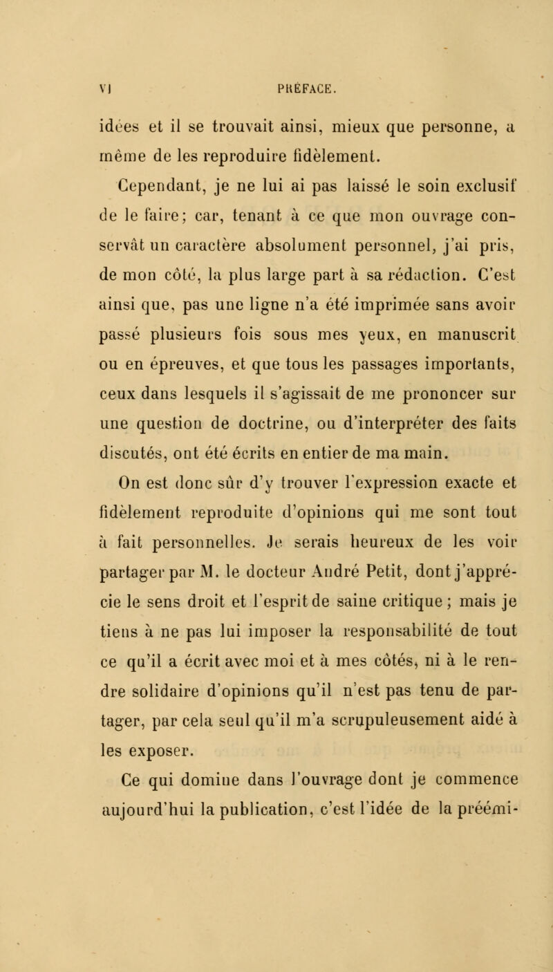 idées et il se trouvait ainsi, mieux que personne, a même de les reproduire fidèlement. Cependant, je ne lui ai pas laissé le soin exclusif de le faire; car, tenant à ce que mon ouvrage con- servât un caractère absolument personnel, j'ai pris, de mon côté, la plus large part à sa rédaction. C'est ainsi que, pas une ligne n'a été imprimée sans avoir passé plusieurs fois sous mes yeux, en manuscrit ou en épreuves, et que tous les passages importants, ceux dans lesquels il s'agissait de me prononcer sur une question de doctrine, ou d'interpréter des faits discutés, ont été écrits en entier de ma main. On est donc sûr d'y trouver l'expression exacte et fidèlement reproduite d'opinions qui me sont tout à fait personnelles. Je serais heureux de les voir partager par M. le docteur André Petit, dont j'appré- cie le sens droit et l'esprit de saine critique ; mais je tiens à ne pas lui imposer la responsabilité de tout ce qu'il a écrit avec moi et à mes côtés^ ni à le ren- dre solidaire d'opinions qu'il n'est pas tenu de par- tager, par cela seul qu'il m'a scrupuleusement aidé à les exposer. Ce qui domine dans l'ouvrage dont je commence aujourd'hui la publication, c'est l'idée de la préémi-