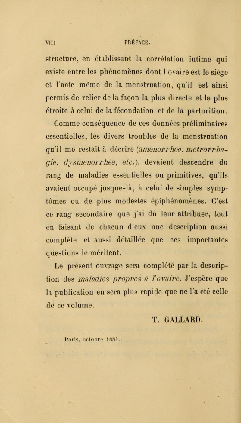 VHI PREFACE. structure, en établissant la corrélation intime qui existe entre les phénomènes dont l'ovaire est le siège et l'acte même de la menstruation, qu'il est ainsi permis de relier de la façon la plus directe et la plus étroite à celui de la fécondation et de la parturition. Comme conséquence de ces données préliminaires essentielles, les divers troubles de la menstruation qu'il me restait à décrire {aménorrhée, métrorrha^ gie, dysménorrhée, etc.), devaient descendre du rang de maladies essentielles ou primitives, qu'ils avaient occupé jusque-là, à celui de simples symp- tômes ou de plus modestes épiphénomènes. C'est ce rang secondaire que j'ai dû leur attribuer, tout en faisant de chacun d'eux une description aussi complète et aussi détaillée que ces importantes questions le méritent. Le présent ouvrage sera complété par la descrip- tion des maladies propres à ïovaire. J'espère que la publication en sera plus rapide que ne l'a été celle de ce volume. T. GALLARD. Paris, ortobrp 1884.