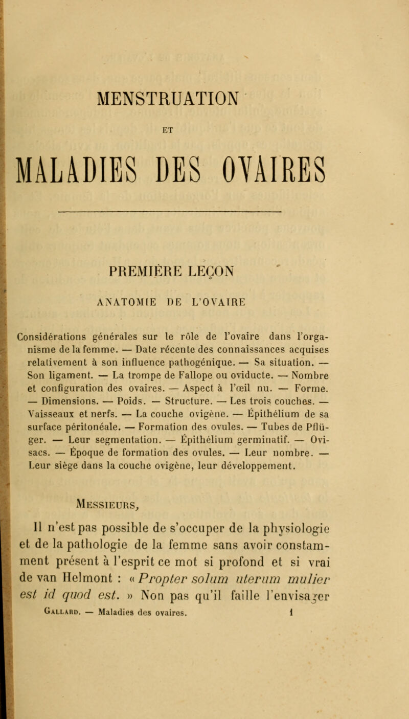 MENSTRUATION ET MALADIES DES OVAIRES PREMIÈRE LEÇON ANATOMIE DE L'OVAIRE Considérations générales sur le rôle de l'ovaire dans l'orga- nisme de la femme. — Date récente des connaissances acquises relativement à son influence pathogénique. — Sa situation. — Son ligament. — La trompe de Fallope ou oviducte. — Nombre et configuration des ovaires. — Aspect à l'œil nu. — Forme. — Dimensions. — Poids. — Structure. — Les trois couches. — Vaisseaux et nerfs. — La couche ovigène. — Épilhélium de sa surface péritonéale. — Formation des ovules. — Tubes de Pflii- ger. — Leur segmentation. — Épithélium germinatif. — Ovi- sacs. — Époque de formation des ovules. — Leur nombre. — Leur siège dans la couche ovigène, leur développement. Messieurs, 11 n'est pas possible de s'occuper de la physiologie et de la pathologie de la femme sans avoir constam- ment présent à l'esprit ce mot si profond et si vrai de van Helmont : « Proptcr sohim nterum mulier est ici quod est. » Non pas qu'il faille l'envisajer