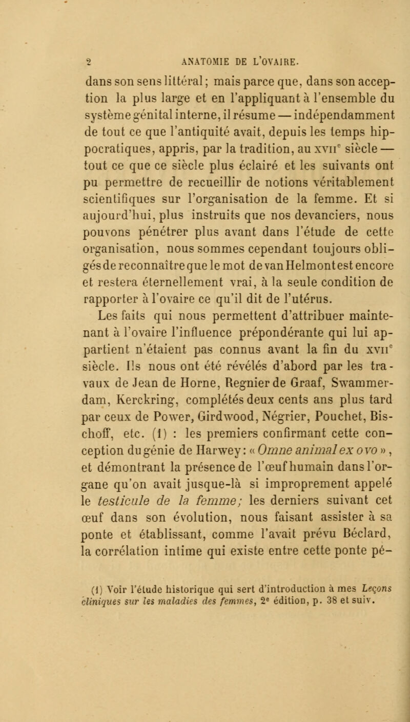 dans son sens littéral ; mais parce que, dans son accep- tion la plus large et en l'appliquant à l'ensemble du système génital interne, il résume — indépendamment de tout ce que l'antiquité avait, depuis les temps hip- pocratiques, appris, par la tradition, au xvnc siècle — tout ce que ce siècle plus éclairé et les suivants ont pu permettre de recueillir de notions véritablement scientifiques sur l'organisation de la femme. Et si aujourd'hui, plus instruits que nos devanciers, nous pouvons pénétrer plus avant dans l'étude de cette organisation, nous sommes cependant toujours obli- gés de reconnaître que le mot de van Helmontest encore et restera éternellement vrai, à la seule condition de rapporter à l'ovaire ce qu'il dit de l'utérus. Les faits qui nous permettent d'attribuer mainte- nant à l'ovaire l'influence prépondérante qui lui ap- partient n'étaient pas connus avant la fin du xvne siècle. Ils nous ont été révélés d'abord par les tra- vaux de Jean de Horne, Régnier de Graaf, Swammer- dam, Kerckring, complétés deux cents ans plus tard par ceux de Power, Girdwood, Négrier, Pouchet, Bis- choff, etc. (i) : les premiers confirmant cette con- ception du génie de Harwey : « Omne animal ex ovo », et démontrant la présence de l'œuf humain dans l'or- gane qu'on avait jusque-là si improprement appelé le testicule de la femme; les derniers suivant cet œuf dans son évolution, nous faisant assister à sa ponte et établissant, comme l'avait prévu Béclard, la corrélation intime qui existe entre cette ponte pé- (1) Voir l'élude historique qui sert d'introduction à mes Leçons cliniques sur les maladies des femmes, 2e édition, p. 38 et suiv.