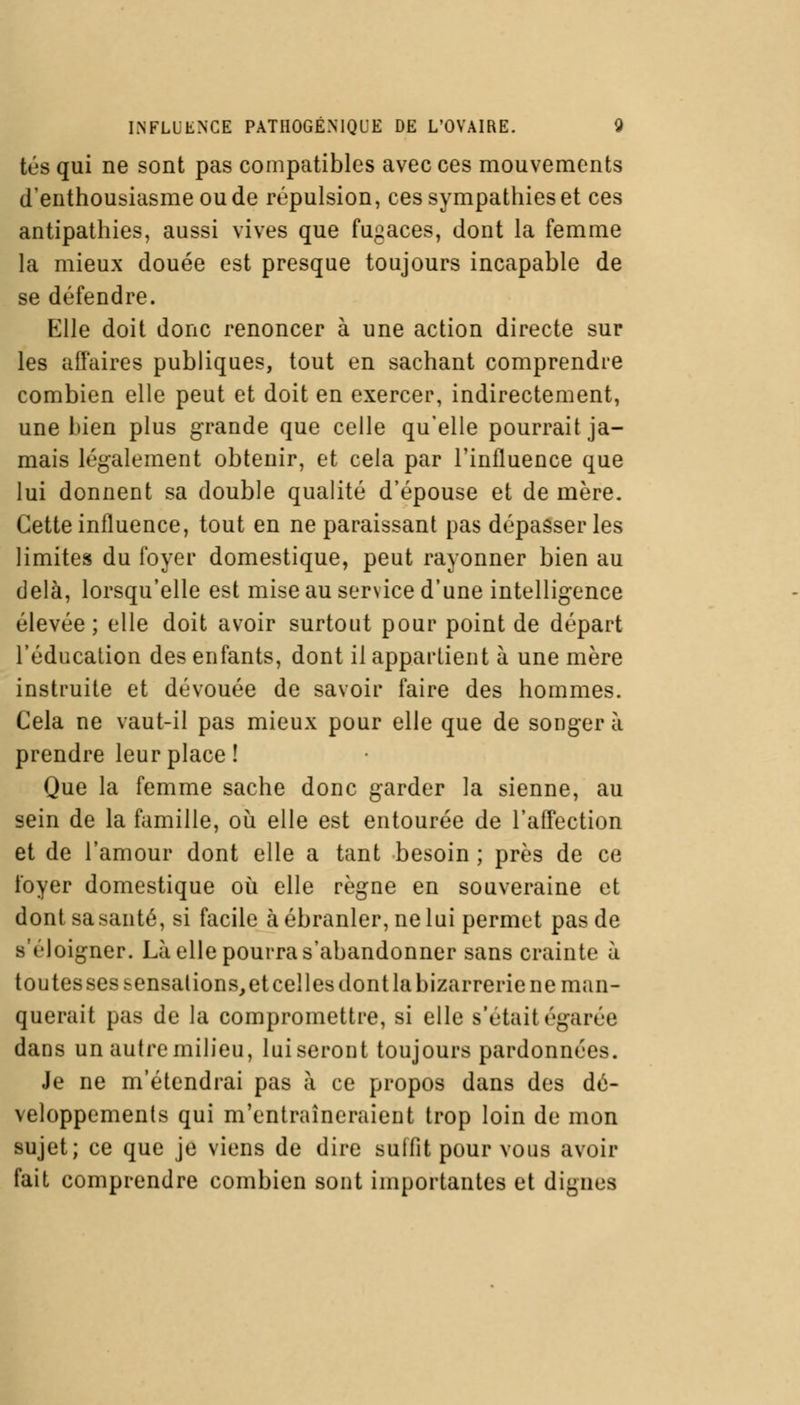 tés qui ne sont pas compatibles avec ces mouvements d'enthousiasme ou de répulsion, ces sympathies et ces antipathies, aussi vives que fugaces, dont la femme la mieux douée est presque toujours incapable de se défendre. Elle doit donc renoncer à une action directe sur les affaires publiques, tout en sachant comprendre combien elle peut et doit en exercer, indirectement, une bien plus grande que celle qu'elle pourrait ja- mais légalement obtenir, et cela par l'influence que lui donnent sa double qualité d'épouse et de mère. Cette influence, tout en ne paraissant pas dépasser les limites du foyer domestique, peut rayonner bien au delà, lorsqu'elle est mise au service d'une intelligence élevée; elle doit avoir surtout pour point de départ l'éducation des enfants, dont il appartient à une mère instruite et dévouée de savoir faire des hommes. Cela ne vaut-il pas mieux pour elle que de songer à prendre leur place ! Que la femme sache donc garder la sienne, au sein de la famille, où elle est entourée de l'affection et de l'amour dont elle a tant besoin ; près de ce foyer domestique où elle règne en souveraine et dont sa santé, si facile à ébranler, ne lui permet pas de s'éloigner. Là elle pourra s'abandonner sans crainte à toutes ses sensations, et celles dont la bizarrerie ne man- querait pas de la compromettre, si elle s'était égarée dans un autre milieu, lui seront toujours pardonnées. Je ne m'étendrai pas à ce propos dans des dé- veloppements qui m'entraîneraient trop loin de mon sujet; ce que je viens de dire suffit pour vous avoir fait comprendre combien sont importantes et dignes