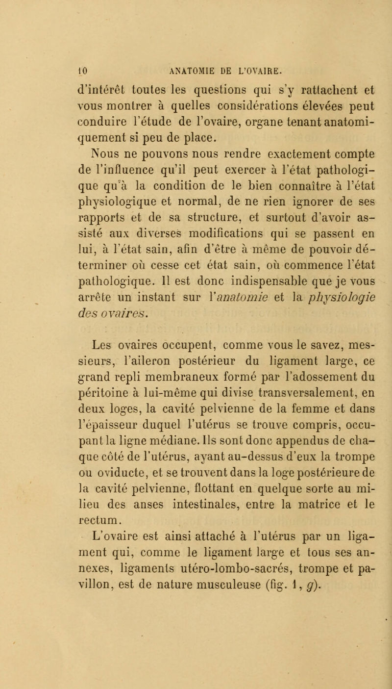 d'intérêt toutes les questions qui s'y rattachent et vous montrer à quelles considérations élevées peut conduire l'étude de l'ovaire, organe tenant anatomi- quement si peu de place. Nous ne pouvons nous rendre exactement compte de l'influence qu'il peut exercer à l'état pathologi- que qu'à la condition de le bien connaître à l'état physiologique et normal, de ne rien ignorer de ses rapports et de sa structure, et surtout d'avoir as- sisté aux diverses modifications qui se passent en lui, à l'état sain, afin d'être à même de pouvoir dé- terminer où cesse cet état sain, où commence l'état pathologique. 11 est donc indispensable que je vous arrête un instant sur Yanatomie et la physiologie des ovaires. Les ovaires occupent, comme vous le savez, mes- sieurs, l'aileron postérieur du ligament large, ce grand repli membraneux formé par l'adossement du péritoine à lui-même qui divise transversalement, en deux loges, la cavité pelvienne de la femme et dans l'épaisseur duquel l'utérus se trouve compris, occu- pant la ligne médiane. Ils sont donc appendus de cha- que côté de l'utérus, ayant au-dessus d'eux la trompe ou oviducte, et se trouvent dans la loge postérieure de la cavité pelvienne, flottant en quelque sorte au mi- lieu des anses intestinales, entre la matrice et le rectum. L'ovaire est ainsi attaché à l'utérus par un liga- ment qui, comme le ligament large et tous ses an- nexes, ligaments utéro-lombo-sacrés, trompe et pa- villon, est de nature musculeuse (fig. 1, g).