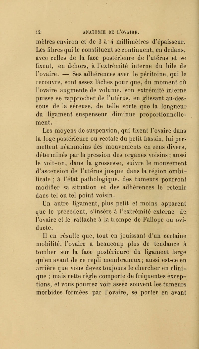 mètres environ et de 3 à \ millimètres d'épaisseur. Les fibres qui le constituent se continuent, en dedans, avec celles de la face postérieure de l'utérus et se fixent, en dehors, à l'extrémité interne du hile de l'ovaire. — Ses adhérences avec le péritoine, qui le recouvre, sont assez lâches pour que, du moment où l'ovaire augmente de volume, son extrémité interne puisse se rapprocher de l'utérus, en glissant au-des- sous de la séreuse, de telle sorte que la longueur du ligament suspenseur diminue proportionnelle- ment. Les moyens de suspension, qui fixent l'ovaire dans la loge postérieure ou rectale du petit bassin, lui per- mettent néanmoins des mouvements en sens divers, déterminés par la pression des organes voisins ; aussi le voit-on, dans la grossesse, suivre le mouvement d'ascension de l'utérus jusque dans la région ombi- licale ; à l'état pathologique, des tumeurs pourront modifier sa situation et des adhérences le retenir dans tel ou tel point voisin. Un autre ligament, plus pelit et moins apparent que le précédent, s'insère à l'extrémité externe de l'ovaire et le rattache à la trompe de Fallope ou ovi- ducte. 11 en résulte que, tout en jouissant d'un certaine mobilité, l'ovaire a beaucoup plus de tendance à tomber sur la face postérieure du ligament large qu'en avant de ce repli membraneux; aussi est-ce en arrière que vous devez toujours le chercher en clini- que ; mais cette règle comporte de fréquentes excep- tions, et vous pourrez voir assez souvent les tumeurs morbides formées par l'ovaire, se porter en avant