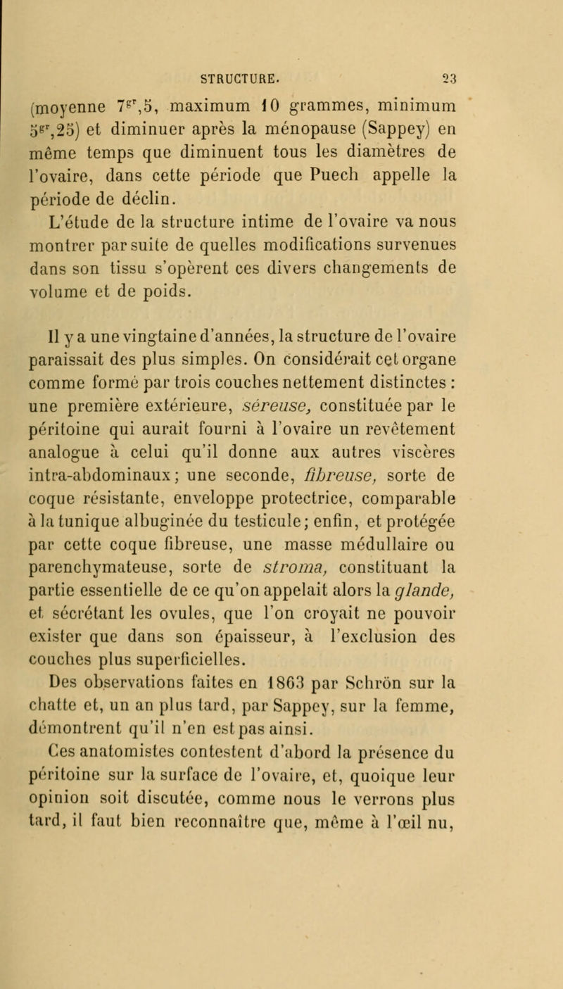 (moyenne 7gr,5, maximum 10 grammes, minimum 5&r,25) et diminuer après la ménopause (Sappey) en môme temps que diminuent tous les diamètres de l'ovaire, dans cette période que Puech appelle la période de déclin. L'étude de la structure intime de l'ovaire va nous montrer par suite de quelles modifications survenues dans son tissu s'opèrent ces divers changements de volume et de poids. 11 y a une vingtaine d'années, la structure de l'ovaire paraissait des plus simples. On considérait cet organe comme formé par trois couches nettement distinctes : une première extérieure, séreuse, constituée par le péritoine qui aurait fourni à l'ovaire un revêtement analogue à celui qu'il donne aux autres viscères intra-ahdominaux ; une seconde, fibreuse, sorte de coque résistante, enveloppe protectrice, comparable à la tunique albuginée du testicule; enfin, et protégée par cette coque fibreuse, une masse médullaire ou parenchymateuse, sorte de stroma, constituant la partie essentielle de ce qu'on appelait alors la glande, et sécrétant les ovules, que l'on croyait ne pouvoir exister que dans son épaisseur, à l'exclusion des couches plus superficielles. Des observations faites en 18G3 par Schrôn sur la chatte et, un an plus tard, par Sappey, sur la femme, démontrent qu'il n'en estpas ainsi. Ces anatomistes contestent d'abord la présence du péritoine sur la surface de l'ovaire, et, quoique leur opinion soit discutée, comme nous le verrons plus tard, il faut bien reconnaître que, même à l'œil nu,