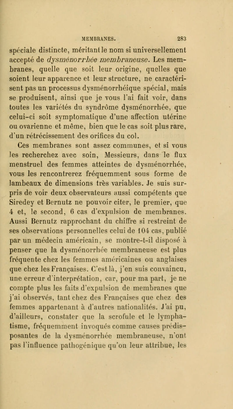 spéciale distincte, méritanlle nom si universellement accepté de dysménorrhée membraneuse. Les mem- branes, quelle que soit leur origine, quelles que soient leur apparence et leur structure, ne caractéri- sent pas un processus dysménorrhéique spécial, mais se produisent, ainsi que je vous l'ai fait voir, dans toutes les variétés du syndrome dysménorrhée, que celui-ci soit symptomatique d'une affection utérine ou ovarienne et même, bien que le cas soit plus rare, d'un rétrécissement des orifices du col. Ces membranes sont assez communes, et si vous les recherchez avec soin, Messieurs, dans le flux menstruel des femmes atteintes de dysménorrhée, vous les rencontrerez fréquemment sous forme de lambeaux de dimensions très variables. Je suis sur- pris de voir deux observateurs aussi compétents que Siredey et Bcrnutz ne pouvoir citer, le premier, que 4 et, le second, 6 cas d'expulsion de membranes. Aussi Bernutz rapprochant du chiffre si restreint de ses observations personnelles celui de 104 cas, publié par un médecin américain, se montre-t-il disposé à penser que la dysménorrhée membraneuse est plus fréquente chez les femmes américaines ou anglaises que chez les Françaises. C'est là, j'en suis convaincu, une erreur d'interprétation, car, pour ma part, je ne compte plus les faits d'expulsion de membranes que j'ai observés, tant chez des Françaises que chez des femmes appartenant à d'autres nationalités. J'ai pu, d'ailleurs, constater que la scrofule et le lympha- tisme, fréquemment invoqués comme causes prédis- posantes de la dysménorrhée membraneuse, n'ont pas l'influence pathogénique qu'un leur attribue, les