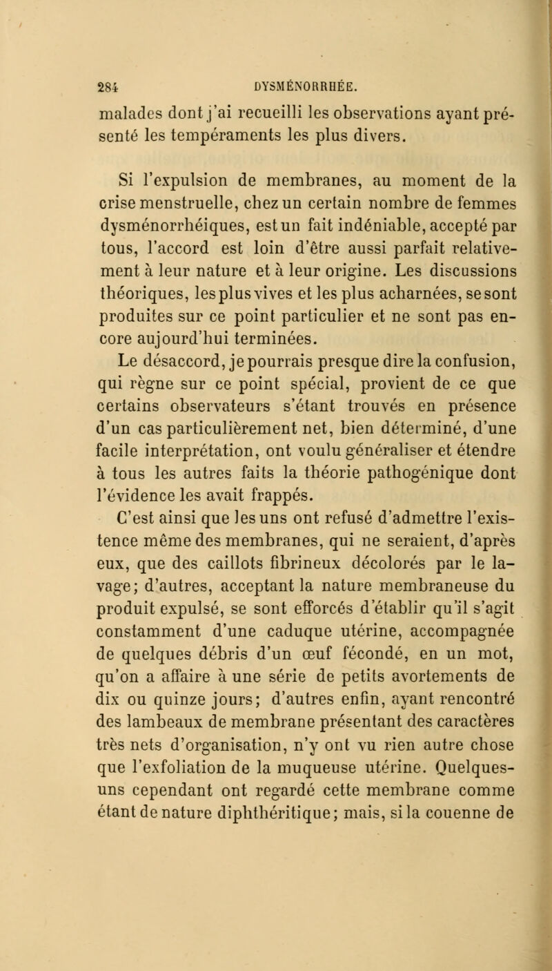 malades dont j'ai recueilli les observations ayant pré- senté les tempéraments les plus divers. Si l'expulsion de membranes, au moment de la crise menstruelle, chez un certain nombre de femmes dysménorrhéiques, est un fait indéniable, accepté par tous, l'accord est loin d'être aussi parfait relative- ment à leur nature et à leur origine. Les discussions théoriques, les plus vives et les plus acharnées, se sont produites sur ce point particulier et ne sont pas en- core aujourd'hui terminées. Le désaccord, je pourrais presque dire la confusion, qui règne sur ce point spécial, provient de ce que certains observateurs s'étant trouvés en présence d'un cas particulièrement net, bien déterminé, d'une facile interprétation, ont voulu généraliser et étendre à tous les autres faits la théorie pathogénique dont l'évidence les avait frappés. C'est ainsi que les uns ont refusé d'admettre l'exis- tence même des membranes, qui ne seraient, d'après eux, que des caillots fibrineux décolorés par le la- vage; d'autres, acceptant la nature membraneuse du produit expulsé, se sont efforcés d'établir qu'il s'agit constamment d'une caduque utérine, accompagnée de quelques débris d'un œuf fécondé, en un mot, qu'on a affaire à une série de petits avortements de dix ou quinze jours; d'autres enfin, ayant rencontré des lambeaux de membrane présentant des caractères très nets d'organisation, n'y ont vu rien autre chose que l'exfoliation de la muqueuse utérine. Quelques- uns cependant ont regardé cette membrane comme étant de nature diphthéritique; mais, si la couenne de