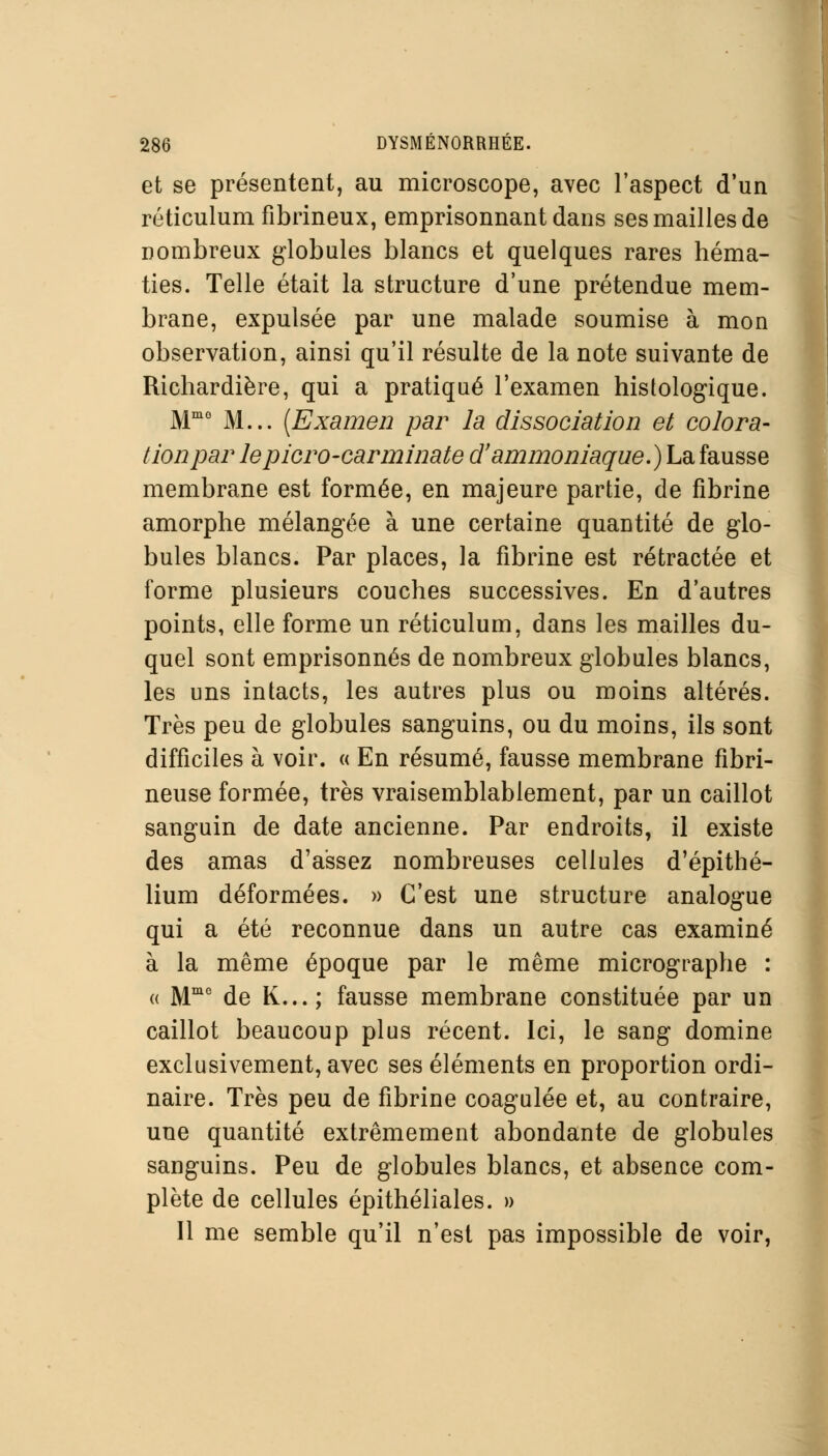 et se présentent, au microscope, avec l'aspect d'un réticulum fibrineux, emprisonnant dans ses mailles de nombreux globules blancs et quelques rares héma- ties. Telle était la structure d'une prétendue mem- brane, expulsée par une malade soumise à mon observation, ainsi qu'il résulte de la note suivante de Richardière, qui a pratiqué l'examen histologique. Mmo M... [Examen par la dissociation et colora- tion par lepicro-carminate d'ammoniaque. ) La fausse membrane est formée, en majeure partie, de fibrine amorphe mélangée à une certaine quantité de glo- bules blancs. Par places, la fibrine est rétractée et forme plusieurs couches successives. En d'autres points, elle forme un réticulum, dans les mailles du- quel sont emprisonnés de nombreux globules blancs, les uns intacts, les autres plus ou moins altérés. Très peu de globules sanguins, ou du moins, ils sont difficiles à voir. « En résumé, fausse membrane fibri- neuse formée, très vraisemblablement, par un caillot sanguin de date ancienne. Par endroits, il existe des amas d'assez nombreuses cellules d'épithé- lium déformées. » C'est une structure analogue qui a été reconnue dans un autre cas examiné à la même époque par le même micrographe : « Mme de K...; fausse membrane constituée par un caillot beaucoup plus récent. Ici, le sang domine exclusivement, avec ses éléments en proportion ordi- naire. Très peu de fibrine coagulée et, au contraire, une quantité extrêmement abondante de globules sanguins. Peu de globules blancs, et absence com- plète de cellules épithéliales. » Il me semble qu'il n'est pas impossible de voir,