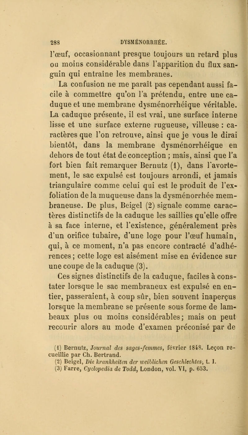 l'œuf, occasionnant presque toujours un retard plus ou moins considérable dans l'apparition du flux san- guin qui entraîne les membranes. La confusion ne me paraît pas cependant aussi fa- cile à commettre qu'on l'a prétendu, entre une ca- duque et une membrane dysménorrhéique véritable. La caduque présente, il est vrai, une surface interne lisse et une surface externe rugueuse, villeuse : ca- ractères que l'on retrouve, ainsi que je vous le dirai bientôt, dans la membrane dysménorrhéique en dehors de tout état de conception ; mais, ainsi que Ta fort bien fait remarquer Bernutz (1), dans l'avorte- ment, le sac expulsé est toujours arrondi, et jamais triangulaire comme celui qui est le produit de l'ex- foliation de la muqueuse dans la dysménorrhée mem- braneuse. De plus, Beigel (2) signale comme carac- tères distinctifs de la caduque les saillies qu'elle offre à sa face interne, et l'existence, généralement près d'un orifice tubaire, d'une loge pour l'œuf humain, qui, à ce moment, n'a pas encore contracté d'adhé- rences ; cette loge est aisément mise en évidence sur une coupe de la caduque (3). Ces signes distinctifs de la caduque, faciles à cons- tater lorsque le sac membraneux est expulsé en en- tier, passeraient, à coup sûr, bien souvent inaperçus lorsque la membrane se présente sous forme de lam- beaux plus ou moins considérables; mais on peut recourir alors au mode d'examen préconisé par de (1) Bernutz, Journal des sages-femmes, février 184S. Leçon re- cueillie par Ch. Bertrand. (2) Beigel, Die krankkeiten der iveiblichen Geschîechtes-, t. I. (3) Farre, Cydopedia de Todd, London, vol. VI, p. 653.