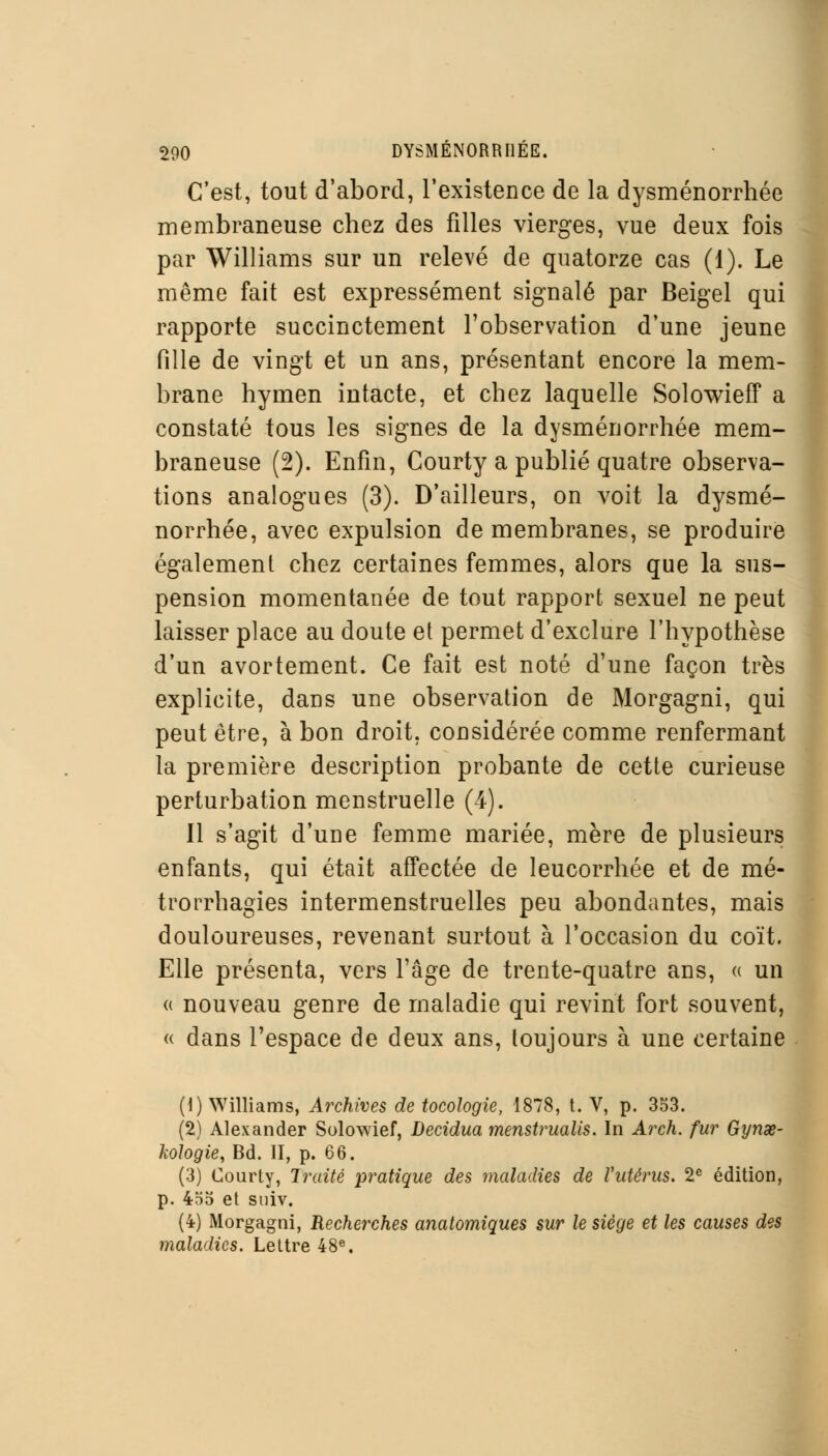 C'est, tout d'abord, l'existence de la dysménorrhée membraneuse chez des filles vierges, vue deux fois par Williams sur un relevé de quatorze cas (1). Le même fait est expressément signalé par Beigel qui rapporte succinctement l'observation d'une jeune fille de vingt et un ans, présentant encore la mem- brane hymen intacte, et chez laquelle Solowieff a constaté tous les signes de la dysménorrhée mem- braneuse (2). Enfin, Courty a publié quatre observa- tions analogues (3). D'ailleurs, on voit la dysmé- norrhée, avec expulsion de membranes, se produire également chez certaines femmes, alors que la sus- pension momentanée de tout rapport sexuel ne peut laisser place au doute et permet d'exclure l'hypothèse d'un avortement. Ce fait est noté d'une façon très explicite, dans une observation de Morgagni, qui peut être, à bon droit, considérée comme renfermant la première description probante de cette curieuse perturbation menstruelle (4). Il s'agit d'une femme mariée, mère de plusieurs enfants, qui était affectée de leucorrhée et de mé- trorrhagies intermenstruelles peu abondantes, mais douloureuses, revenant surtout à l'occasion du coït. Elle présenta, vers l'âge de trente-quatre ans, « un « nouveau genre de maladie qui revint fort souvent, « dans l'espace de deux ans, toujours à une certaine (1) Williams, Archives de tocologie, 1878, t. V, p. 353. (2) Alexander Solowief, Decidua menstrualis. In Arch. fur Gynse- kologie, Bd. II, p. 66. (3) Courty, Traité pratique des maladies de Vutérus, 2e édition, p. 4*î5 et suiv. (4) Morgagni, Recherches anatomiques sur le siège et les causes des maladies. Lettre 48e.