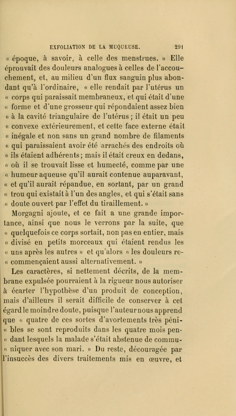 « époque, à savoir, à celle des menstrues. » Elle éprouvait des douleurs analogues à celles de l'accou- chement, et, au milieu d'un flux sanguin plus abon- dant qu'à l'ordinaire, « elle rendait par l'utérus un « corps qui paraissait membraneux, et qui était d'une « forme et d'une grosseur qui répondaient assez bien « à la cavité triangulaire de l'utérus ; il était un peu « convexe extérieurement, et cette face externe était « inégale et non sans un grand nombre de filaments « qui paraissaient avoir été arrachés des endroits où a ils étaient adhérents; mais il était creux en dedans, « où il se trouvait lisse et humecté, comme par une « humeur aqueuse qu'il aurait contenue auparavant, « et qu'il aurait répandue, en sortant, par un grand « trou qui existait à l'un des angles, et qui s'était sans a doute ouvert par l'effet du tiraillement. » Morgagni ajoute, et ce fait a une grande impor- tance, ainsi que nous le verrons par la suite, que « quelquefois ce corps sortait, non pas en entier, mais « divisé en petits morceaux qui étaient rendus les « uns après les autres » et qu'alors « les douleurs re- « commençaient aussi alternativement. » Les caractères, si nettement décrits, de la mem- brane expulsée pourraient à la rigueur nous autoriser à écarter l'hypothèse d'un produit de conception, mais d'ailleurs il serait difficile de conserver à cet égard le moindre doute, puisque l'auteur nous apprend que « quatre de ces sortes d'avortements très péni- « blés se sont reproduits dans les quatre mois pen- « dant lesquels la malade s'était abstenue de commu- ai niquer avec son mari. » Du reste, découragée par l'insuccès des divers traitements mis en œuvre, et