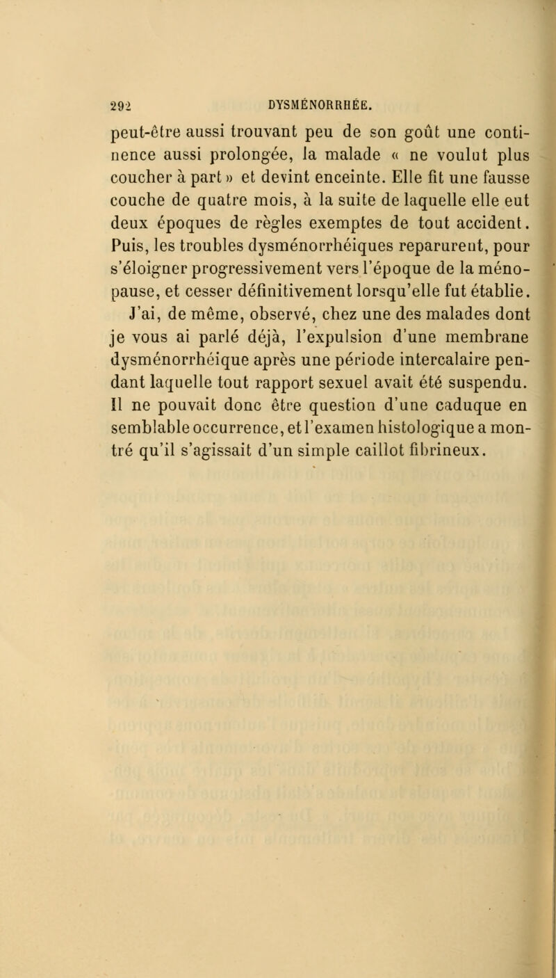 peut-être aussi trouvant peu de son goût une conti- nence aussi prolongée, la malade « ne voulut plus coucher à part » et devint enceinte. Elle fit une fausse couche de quatre mois, à la suite de laquelle elle eut deux époques de règles exemptes de tout accident. Puis, les troubles dysménorrhéiques reparurent, pour s'éloigner progressivement vers l'époque de la méno- pause, et cesser définitivement lorsqu'elle fut établie. J'ai, de même, observé, chez une des malades dont je vous ai parlé déjà, l'expulsion d'une membrane dysménorrhéique après une période intercalaire pen- dant laquelle tout rapport sexuel avait été suspendu, il ne pouvait donc être question d'une caduque en semblable occurrence, et l'examen histologique a mon- tré qu'il s'agissait d'un simple caillot fibrineux.