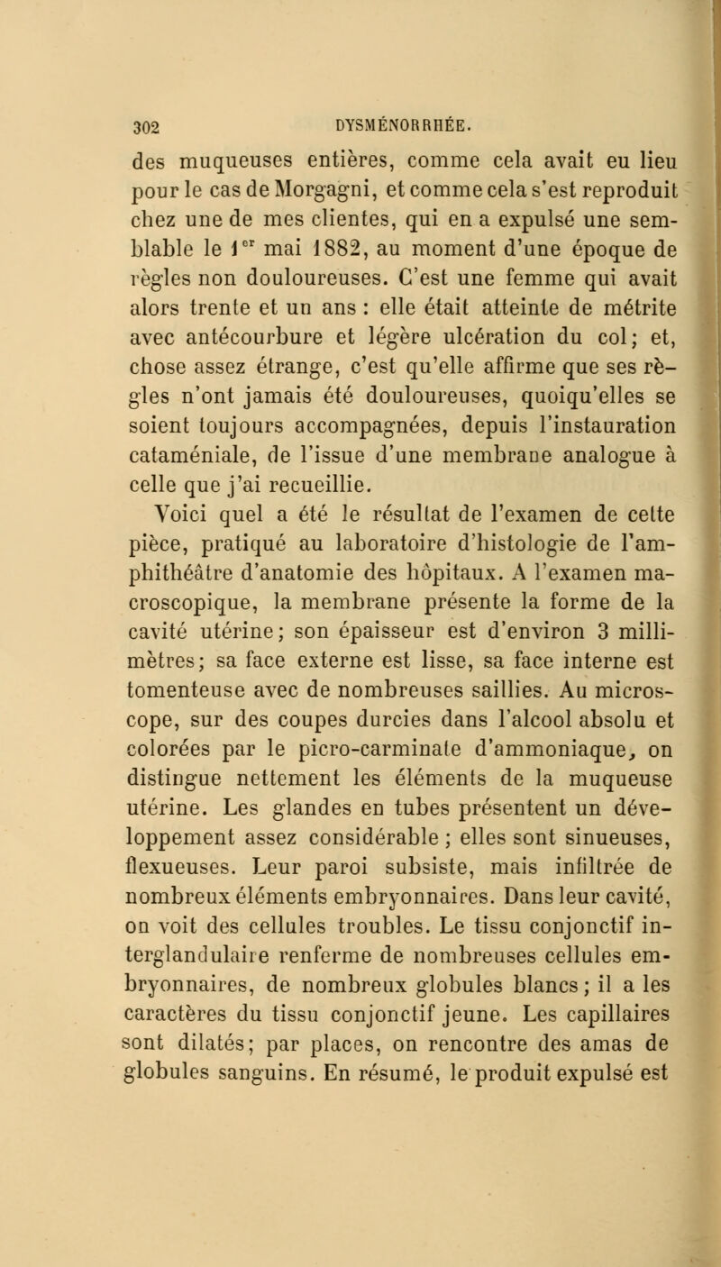 des muqueuses entières, comme cela avait eu lieu pour le cas de Morgagni, et comme cela s'est reproduit chez une de mes clientes, qui en a expulsé une sem- blable le Jer mai 1882, au moment d'une époque de règles non douloureuses. C'est une femme qui avait alors trente et un ans : elle était atteinte de métrite avec antécourbure et légère ulcération du col; et, chose assez étrange, c'est qu'elle affirme que ses rè- gles n'ont jamais été douloureuses, quoiqu'elles se soient toujours accompagnées, depuis l'instauration cataméniale, de l'issue d'une membrane analogue à celle que j'ai recueillie. Voici quel a été le résultat de l'examen de cette pièce, pratiqué au laboratoire d'histologie de l'am- phithéâtre d'anatomie des hôpitaux. A l'examen ma- croscopique, la membrane présente la forme de la cavité utérine; son épaisseur est d'environ 3 milli- mètres; sa face externe est lisse, sa face interne est tomenteuse avec de nombreuses saillies. Au micros- cope, sur des coupes durcies dans l'alcool absolu et colorées par le picro-carminate d'ammoniaque, on distingue nettement les éléments de la muqueuse utérine. Les glandes en tubes présentent un déve- loppement assez considérable ; elles sont sinueuses, flexueuses. Leur paroi subsiste, mais infiltrée de nombreux éléments embryonnaires. Dans leur cavité, on voit des cellules troubles. Le tissu conjonctif in- tergland ulaire renferme de nombreuses cellules em- bryonnaires, de nombreux globules blancs ; il a les caractères du tissu conjonctif jeune. Les capillaires sont dilatés; par places, on rencontre des amas de globules sanguins. En résumé, le produit expulsé est