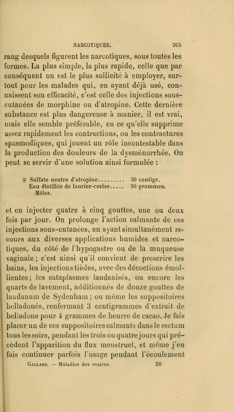 rang desquels figurent les narcotiques, sous toutes les formes. La plus simple, la plus rapide, celle que par conséquent on est le plus sollicité à employer, sur- tout pour les malades qui, en ayant déjà usé, con- naissent son efficacité, c'est celle des injections sous- cutanées de morphine ou d'atropine. Cette dernière substance est plus dangereuse à manier, il est vrai, mais elle semble préférable, en ce qu'elle supprime assez rapidement les contractions, ou les contractures spasmodiques, qui jouent un rôle incontestable dans la production des douleurs de la dysménorrhée. On peut se servir d'une solution ainsi formulée : if Sulfate neutre d'atropine 30 centigr. Eau distillée de laurier-cerise 30 grammes. Mêlez. et en injecter quatre à cinq gouttes, une ou deux fois par jour. On prolonge l'action calmante de ces injections sous-cutanées, en ayant simultanément re- cours aux diverses applications humides et narco- tiques, du côté de l'hypogastre ou de la muqueuse vaginale ; c'est ainsi qu'il convient de prescrire les bains, les injections tièdes, avec des décoctions émol- lientes; les cataplasmes laudanisés, ou encore les quarts de lavement, additionnés de douze gouttes de laudanum de Sydenham ; ou même les suppositoires belladones, renfermant 3 centigrammes d'extrait de belladone pour 4 grammes de beurre de cacao. Je fais placer un de ces suppositoires calmants dans le rectum tous les soirs, pendant les trois ou quatre jours qui pré- cèdent l'apparition du flux menstruel, et même j'en fais continuer parfois l'usuge pendant l'écoulement Gallard. — Maladies des ovaires. 20