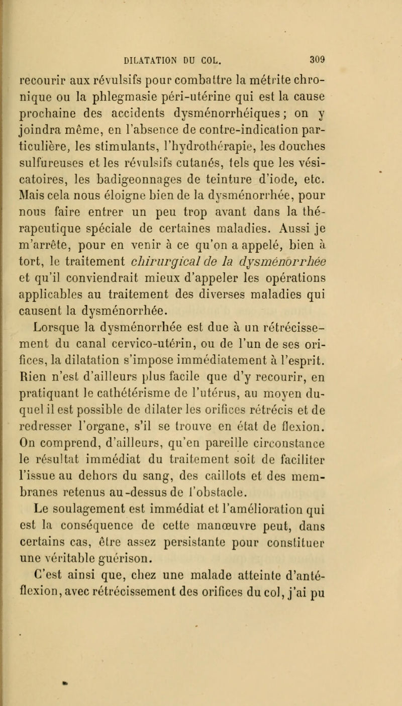 recourir aux révulsifs pour combattre la métrite chro- nique ou la phlegmasie péri-utérine qui est la cause prochaine des accidents dysménorrhéiques ; on y joindra même, en l'absence de contre-indication par- ticulière, les stimulants, l'hydrothérapie, les douches sulfureuses et les révulsifs cutanés, tels que les vési- catoires, les badigeonnages de teinture d'iode, etc. Mais cela nous éloigne bien de la dysménorrhée, pour nous faire entrer un peu trop avant dans la thé- rapeutique spéciale de certaines maladies. Aussi je m'arrête, pour en venir à ce qu'on a appelé, bien à tort, le traitement chirurgical de la dysménorrhée et qu'il conviendrait mieux d'appeler les opérations applicables au traitement des diverses maladies qui causent la dysménorrhée. Lorsque la dysménorrhée est due à un rétrécisse- ment du canal cervico-utérin, ou de l'un de ses ori- fices, la dilatation s'impose immédiatement à l'esprit. Rien n'est d'ailleurs plus facile que d'y recourir, en pratiquant le cathétérisme de l'utérus, au moyen du- quel il est possible de dilater les orifices rétrécis et de redresser l'organe, s'il se trouve en état de flexion. On comprend, d'ailleurs, qu'en pareille circonstance le résultat immédiat du traitement soit de faciliter l'issue au dehors du sang, des caillots et des mem- branes retenus au-dessus de l'obstacle. Le soulagement est immédiat et l'amélioration qui est la conséquence de cette manœuvre peut, dans certains cas, être assez persistante pour constituer une véritable guérison. C'est ainsi que, chez une malade atteinte d'anté- flexion, avec rétrécissement des orifices du col, j'ai pu