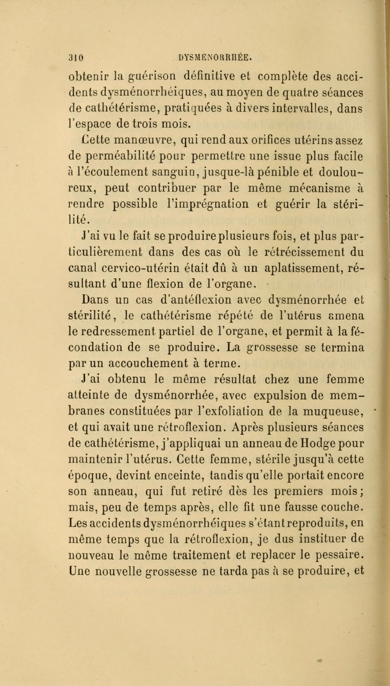 obtenir la guérison définitive et complète des acci- dents dysménorrhéiques, au moyen de quatre séances de cathétérisme, pratiquées à divers intervalles, dans l'espace de trois mois. Cette manœuvre, qui rend aux orifices utérins assez de perméabilité pour permettre une issue plus facile à l'écoulement sanguin, jusque-là pénible et doulou- reux, peut contribuer par le même mécanisme à rendre possible l'imprégnation et guérir la stéri- lité. J'ai vu le fait se produire plusieurs fois, et plus par- ticulièrement dans des cas où le rétrécissement du canal cervico-utérin était dû à un aplatissement, ré- sultant d'une flexion de l'organe, • Dans un cas d'antéflexion avec dysménorrhée et stérilité, le cathétérisme répété de l'utérus amena le redressement partiel de l'organe, et permit à la fé- condation de se produire. La grossesse se termina par un accouchement à terme. J'ai obtenu le même résultat chez une femme atteinte de dysménorrhée, avec expulsion de mem- branes constituées par l'exfoliation de la muqueuse, et qui avait une rétroflexion. Après plusieurs séances de cathétérisme, j'appliquai un anneau de Hodge pour maintenir l'utérus. Cette femme, stérile jusqu'à cette époque, devint enceinte, tandis qu'elle portait encore son anneau, qui fut retiré dès les premiers mois; mais, peu de temps après, elle fit une fausse couche. Les accidents dysménorrhéiques s'étantreproduits, en même temps que la rétroflexion, je dus instituer de nouveau le même traitement et replacer le pessaire. Une nouvelle grossesse ne tarda pas à se produire, et