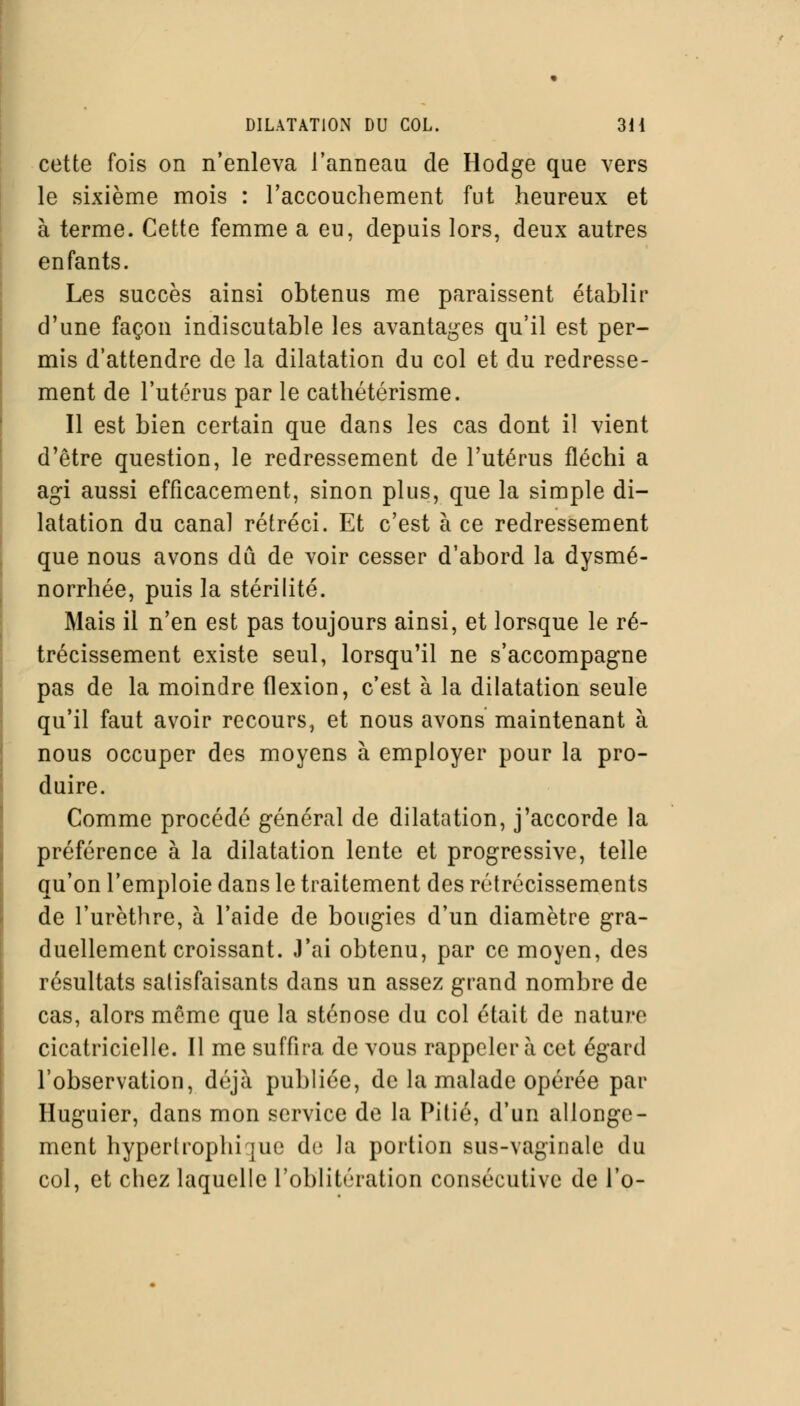 cette fois on n'enleva l'anneau de Hodge que vers le sixième mois : l'accouchement fut heureux et à terme. Cette femme a eu, depuis lors, deux autres enfants. Les succès ainsi obtenus me paraissent établir d'une façon indiscutable les avantages qu'il est per- mis d'attendre de la dilatation du col et du redresse- ment de l'utérus par le cathétérisme. Il est bien certain que dans les cas dont il vient d'être question, le redressement de l'utérus fléchi a agi aussi efficacement, sinon plus, que la simple di- latation du canal rétréci. Et c'est à ce redressement que nous avons dû de voir cesser d'abord la dysmé- norrhée, puis la stérilité. Mais il n'en est pas toujours ainsi, et lorsque le ré- trécissement existe seul, lorsqu'il ne s'accompagne pas de la moindre flexion, c'est à la dilatation seule qu'il faut avoir recours, et nous avons maintenant à nous occuper des moyens à employer pour la pro- duire. Comme procédé général de dilatation, j'accorde la préférence à la dilatation lente et progressive, telle qu'on l'emploie dans le traitement des rétrécissements de l'urèthre, à l'aide de bougies d'un diamètre gra- duellement croissant. J'ai obtenu, par ce moyen, des résultats satisfaisants dans un assez grand nombre de cas, alors môme que la sténose du col était de nature cicatricielle. Il me suffira de vous rappeler à cet égard l'observation, déjà publiée, de la malade opérée par Huguier, dans mon service de la Pitié, d'un allonge- ment hypertrophiée d(; la portion sus-vaginale du col, et chez laquelle l'oblitération consécutive de l'o-