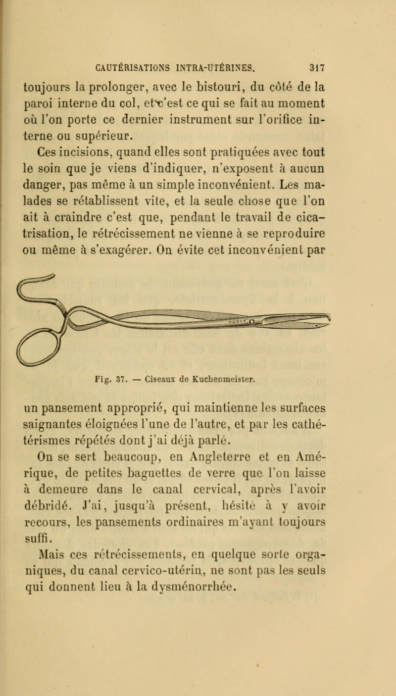 toujours la prolonger, avec le bistouri, du côté de la paroi interne du col, etVest ce qui se fait au moment où l'on porte ce dernier instrument sur l'orifice in- terne ou supérieur. Ces incisions, quand elles sont pratiquées avec tout le soin que je viens d'indiquer, n'exposent à aucun danger, pas même à un simple inconvénient. Les ma- lades se rétablissent vite, et la seule chose que l'on ait à craindre c'est que, pendant le travail de cica- trisation, le rétrécissement ne vienne à se reproduire ou même à s'exagérer. On évite cet inconvénient par Fig. 37. — Ciseaux de Kuchenmeister. un pansement approprié, qui maintienne les surfaces saignantes éloignées l'une de l'autre, et par les cathé- térismes répétés dont j'ai déjà parlé. On se sert beaucoup, en Angleterre et en Amé- rique, de petites baguettes de verre que l'on laisse à demeure dans le canal cervical, après l'avoir débridé. J'ai, jusqu'à présent, hésité à y avoir recours, les pansements ordinaires m'ayant toujours suffi. Mais ces rétrécissements, en quelque sorte orga- niques, du canal cervico-utérin, ne sont pas les seuls qui donnent lieu à la dysménorrhée.