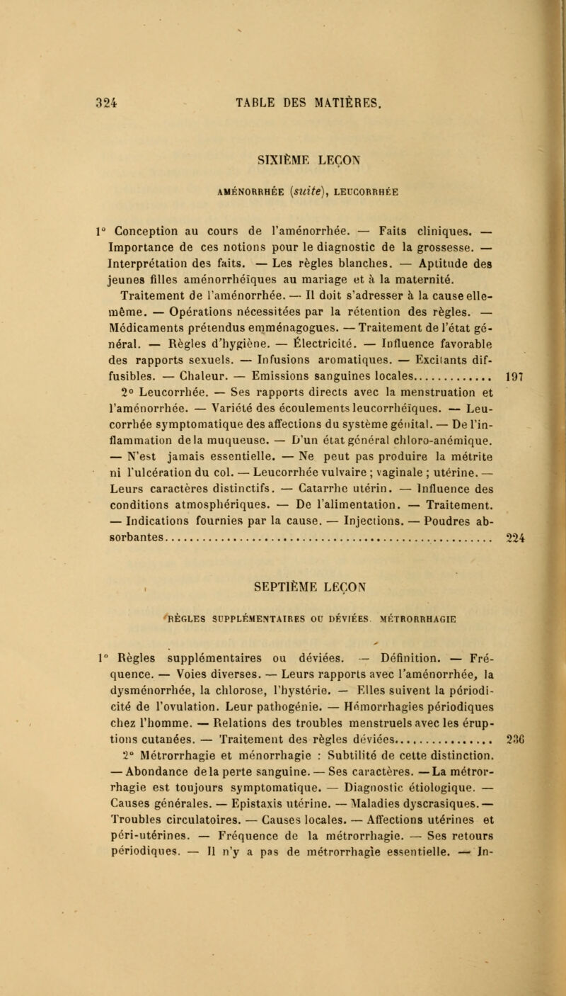 SIXIÈME LEÇON AMÉNORRHÉE (suite), LEUCORRHÉE 1° Conception au cours de l'aménorrhée. — Faits cliniques. — Importance de ces notions pour le diagnostic de la grossesse. — Interprétation des faits. — Les règles blanches. — Aptitude des jeunes filles aménorrhéïques au mariage et à la maternité. Traitement de l'aménorrhée. — Il doit s'adresser à la cause elle- même. — Opérations nécessitées par la rétention des règles. — Médicaments prétendus emménagogues. — Traitement de l'état gé- néral. — Règles d'hygiène. — Électricité. — Influence favorable des rapports sexuels. — Infusions aromatiques. — Excilants dif- fusibles. — Cbaleur. — Emissions sanguines locales 197 2° Leucorrhée. — Ses rapports directs avec la menstruation et l'aménorrhée. — Variété des écoulements leucorrhéïques. — Leu- corrhée symptomatique des affections du système génital. — De l'in- flammation delà muqueuse. — D'un état général chloro-anémique. — N'est jamais essentielle. — Ne peut pas produire la métrite ni l'ulcération du col. — Leucorrhée vulvaire ; vaginale ; utérine. — Leurs caractères distinctifs. — Catarrhe utérin. — Influence des conditions atmosphériques. — De l'alimentation. — Traitement. — Indications fournies par la cause. — Injections. — Poudres ab- sorbantes 224 SEPTIÈME LEÇON RÈGLES SUPPLÉMENTAIRES OU DÉVIÉES MÉTRORRHAGIE 1° Règles supplémentaires ou déviées. — Définition. — Fré- quence. — Voies diverses. — Leurs rapports avec l'aménorrhée, la dysménorrhée, la chlorose, l'hystérie. — Elles suivent la périodi- cité de l'ovulation. Leur pathogénie. — Hémorrhagies périodiques chez l'homme. — Relations des troubles menstruels avec les érup- tions cutanées. — Traitement des règles déviées 2.°>G 2° Métrorrhagie et ménorrhagie : Subtilité de cette distinction. — Abondance de la perte sanguine. —Ses caractères. —La métror- rhagie est toujours symptomatique. — Diagnostic étiologique. — Causes générales. — Epistaxis utérine. — Maladies dyscrasiques.— Troubles circulatoires. — Causes locales. — Affections utérines et péri-utérines. — Fréquence de la métrorrhagie. — Ses retours périodiques. — Il n'y a pas de métrorrhagie essentielle. — In-