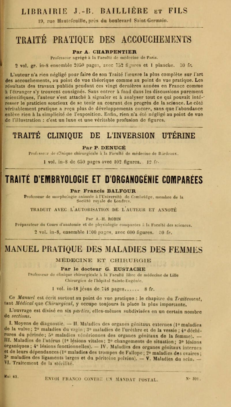 19, rue Hautefeuille, près du boulevard Saint Germain. TRAITÉ PRATIQUE DES ACCOUCHEMENTS Par A. CHARPENTIER Professer agrégé à la Faculté de médecine de Paris. 2 vol. gr. in-S ensemble 2050 page., avec 752 figures et 1 planche. 30 tr. L'auteur n'a rien négligé pour faire de son Traité l'œuvre la plus complète sur l'art des accouchements, au point de vue théorique comme au point de vue pratique. Les résultats des travaux publiés pendant ces vingt dernières années en France comme à l'étranger s'y trouvent consignés. Sans entrer à fond dans les discussions purement scientifiques, l'auteur s'est attaché à signaler et à analyser tout ce qui pouvait inté-' ressor le praticien soucieux de se tenir au courant des progrès de la science. Le côté véritablement pratique a reçu plus de développements encore, sans que l'abondance enlève rien à la simplicité de l'exposition. Enfin, rien n'a été négligé au point de vue de l'illustration : c'est un luxe et une véritable profusion do figures. TRAITE CLINIQUE DE L'INVERSION UTÉRINE Par P. DENUCÉ Professeur Je clinique chirurgicale à la Faculté' de médecine de Bordeaux. 1 vol. in-S de G50 pages avec 102 figures. 12 fr- TRAITÉ D'EMBRYOLOGIE ET D'ORGANOGÉNIE COMPARÉES Par Francis BALFOUR Professeur de morphologie animale à lTniversité de Cambridge, membre de la Société rojale de Londres. TRADUIT AVEC L'AUTORISATION DE LAUTEUH El ANNOTÉ Par A.-H. ROBIN Préparateur du (ours «iauatomie et de physiologie comparées ù la Faculté des sciences. 2 vol. in-8, ensemble ICOO pages, avec 000 figures. ;:0 fr. MANUEL PRATIQUE DES MALADIES DES FEMMES MÉDECINE ET CHIRURGIE Par le docteur G. EUSTACHE Professeur do clinique chirurgicale à la Faculté libre de médecine d* Lille Chirurgien de l'hôpital Sainte-Eugénie. 1 vol. in-18 jésus de 748 pages 8 fr. Ce Manuel est écrit surtout au point de vue pratique : le chapitre du Traitement, tant Médicalise Chirurgical, y occupe toujours la place la plus importante. L'ouvrage est divisé on six parties, elles-mêmes subdivisées en un certain nombre de sections. I. Moyens de diagnostic. — II. Maladies des organes génitaux externes (i«> maladies de la vulve; 2° maladies du vagin; 3° maladies de l'Urèthre et de la vessie; 4° déchi- rures du périnée; 5° maladies vénérionnes des organes génitaux de la femme). — III. Maladies de l'utérus (1° lésions vitales; Je changements d<; situation; 3° lésions organiques; 4° lésions fonctionnelles). - IV. Maladies des organes génitaux Interni s et de leurs dépendances (1 maladies des trompes de Pallope ; J maladies dei ovaires ; 3° maladies des ligaments larges et do. péritoine pelvien). — V. Maladies du sein, — VI. Traitement de la stérilité. ' 3- ENVOI FRANCO CONTHE in itANDAT POSTAL. N !