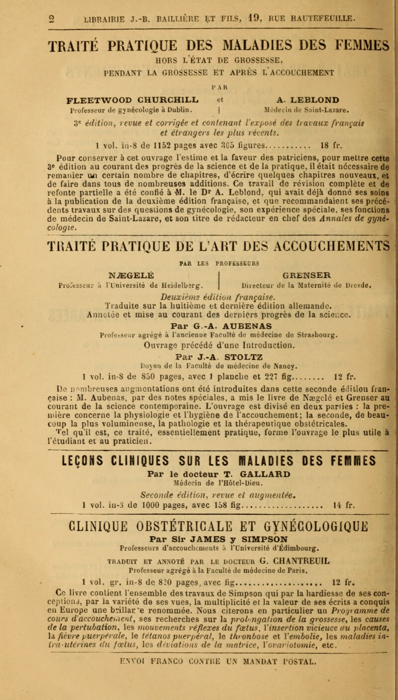 TRAITÉ PRATIQUE DES MALADIES DES FEMMES hors letat de grossesse, pendant la grossesse et après l'accouchement FLEETWOOD CHURCHILL et A. LEBLOND Professeur de gynécologie à Dublin. | Médecin de Suint-Lazare. 3e édition, revue et corrigée et contenant l'exposé des travaux français et étrangers les plus récents. 1 vol. in-8 de 1152 pages avec 3G5 figures 18 fr. Pour conserver à cet ouvrage l'estime et la faveur des patriciens, pour mettre cette 3e édition au courant des progrès de la science et de la pratique, il était nécessaire de remanier un certain nombre de chapitres, d'écrire quelques chapitres nouveaux, et de faire dans tous de nombreuses additions. Ce travail de révision complète et de refonte partielle a été confié à -RI. le Dr A. Leblond, qui avait déjà donné ses soins à la publication de la deuxième édition française, et que recommandaient ses précé- dents travaux sur des questions de gynécologie, son expérience spéciale, ses fonctions de médecin de Saint-Lazare, et son titre de rédacteur en chef des Annales de gyné- cologie. TRAITÉ PRATIQUE DE L'ART DES ACCOUCHEMENTS PAR LES PROFESSEURS NJEGELÉ GRENSER Professeur à l'Université de Heidelberg. Directeur de la Maternité de Dresde* Deuxième édition française. Traduite sur la huitième et dernière édition allemande. Annotée et mise au courant des derniers progrès de la science. Par G.-A. AUBENAS Professeur agrégé à l'ancienne Faculté de médecine de Strasbourg. Ouvrage précédé d'une Introduction. Par J.-A. STOLTZ Doyen de la Faculté de médecine de Nancy. 1 vol. in-S de S50 pages, avec 1 planche et 227 fig 12 fr. De nombreuses augmentations ont été introduites dans cette seconde édition fran- çaise : M. Aubenas, par des notes spéciales, a mis le livre de Nœgclé et Grenser au courant de la science contemporaine. L'ouvrage est divisé en deux parties : la pre- mière concerne la physiologie et l'hygiène de l'accouchement; la seconde, de beau- coup la plus volumineuse, la pathologie et la thérapeutique obstétricales. Tel qu'il est, ce traité, essentiellement pratique, forme l'ouvrage le plus utile à l'étudiant et au praticien. LEÇONS CLINIQUES SUR LES MALADIES DES FEMMES Par le docteur T. GALLARD Médecin de l'Hôtel-Uieu. Seconde édition, revue et augmentée, 1 vol. iu-3 de 1000 pages, avec 158 fig 14 fr. CLINIQUE OBSTÉTRICALE ET GYNÉCOLOGIQUE Par Sir JAMES y SIMPSON Professeurs d'accouchements à l'Université d'Edimbourg. TRADUIT ET ANNOTÉ PAR LE DOCTEUR G. CHANTREUIL Professeur agrégé à la Faculté de médecine de Paris. 1 vol. gr. in-8 de 8?0 pages, avec fig 12 fr. Ce livre contient l'ensemble des travaux de Simpson qui par la hardiesse de ses con- ceptions, par la variété de ses vues, la multiplicité et la valeur de ses écrits a conquis eu Europe une brillance renommée. Nous citerons en particulier un Progtamme de cours d'accouchement, ses recherches sur la prolongation de la grossesse, les causes de la pertubation, les mouvements réflexes du fœtus, l'insertion vicieuce au placenta, la fièvre puerpérale, le tétanos puerpéral, le thtonbose et l'embolie, les maladies in- ira-utérines du fœtus, les déviations de la matrice, Yovariotomie, etc.