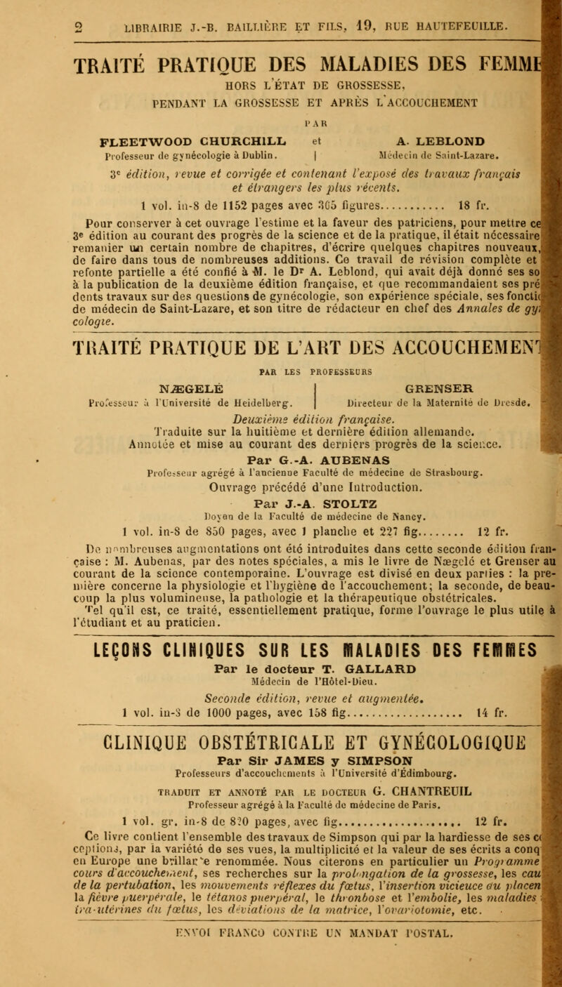 TRAITÉ PRATIQUE DES MALADIES DES FEMM1 hors letat de grossesse, pendant la grossesse et après l'accouchement PAR FLEETWOOD CHURCHILL, et A. LEBLOND Professeur de gynécologie à Dublin. | Médecin de Saint-Lazare. 3e édition, revue et corrigée et contenant l'exposé des travaux français et étrangers les plus récents. 1 vol. in-8 de 1152 pages avec 3.65 figures 18 fr. Pour conserver à cet ouvrage l'estime et la faveur des patriciens, pour mettre ce, 3e édition au courant des progrès de la science et de la pratique, il était nécessairej remanier un certain nombre de chapitres, d'écrire quelques chapitres nouveaux, de faire dans tous de nombreuses additions. Ce travail de révision complète et refonte partielle a été confié à M. le Dr A. Leblond, qui avait déjà donné ses sos à la publication de la deuxième édition française, et que recommandaient ses préj dents travaux sur des questions de gynécologie, son expérience spéciale, sesfoneth de médecin de Saint-Lazare, et son titre de rédacteur en chef des Annales de gy\ cologie. TRAITÉ PRATIQUE DE L'ART DES ACCOUCHEMEN' PAR LES PROFESSEURS NiEGELÉ GRENSER Professeur à l'Université de Heidelberg. Directeur de la Maternité de Dresde. Deuxième édition française. Traduite sur la huitième et dernière édition allemande. Annotée et mise au courant des derniers progrès de la science. Par G.-A. AUBENAS Professeur agrégé à l'ancienDe Faculté de médecine de Strasbourg. Ouvrage précédé d'une Introduction. Par J.-A. STOLTZ Doyen de la Faculté de médecine de Nancy. 1 vol. in-8 de 850 pages, avec 1 planche et 227 fig 12 fr. De nnmbreuses augmentations ont été introduites dans cette seconde édition fran- çaise : AI. Aubenas, par des notes spéciales, a mis le livre de Nœgclé et Grenser au courant de la science contemporaine. L'ouvrage est divisé en deux parties : la pre- mière concerne la physiologie et l'hygiène de l'accouchement; la seconde, de beau- coup la plus volumineuse, la pathologie et la thérapeutique obstétricales. '•el qu'il est, ce traité, essentiellement pratique, forme l'ouvrage le plus utile à l'étudiant et au praticien. LEÇONS CLINIQUES SUR LES MALADIES DES FERIffiES Par le docteur T. GALLARD Médecin de l'Hôtel-Dieu. Seconde édition, revue et augmentée. 1 vol. iu-S de 1000 pages, avec 158 fig 14 fr. CLINIQUE OBSTÉTRICALE ET GYNÉCOLOGIQUE Par Sir JAMES y SIMPSON Professeurs d'accouchements ù l'Université d'Edimbourg. TRADUIT ET ANNOTÉ PAR LE DOCTEUR G. CHANTREUIL Professeur agrégé à la Faculté de médecine de Paris. 1 vol. gr. in-8 de 820 pages, avec fig 12 fr. Ce livre contient l'ensemble des travaux de Simpson qui par la hardiesse de ses cà copiions, par la variété de ses vues, la multiplicité et la valeur de ses écrits a conq eu Europe une brillance renommée. Nous citerons en particulier un Programme' cours d'accouche-iùent, ses recherches sur la prolongation de la grossesse, les caui de la pertubation, les mouvements réflexes du fœtus, Y insertion vicieuce ou placen\ la fièvre puerpérale, le tétanos puerpéral, le thronbose et Y embolie, les maladies ira-utérines du fœtus, les déviations de la matrice, Yovariotomie, etc.