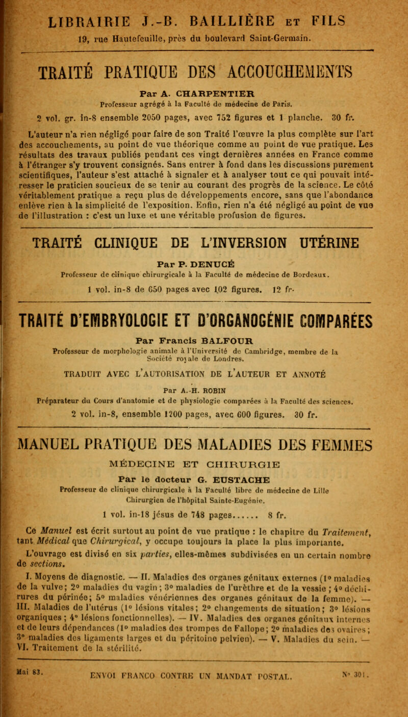 19, rue Hautefeuille, près du boulevard Saint-Germain. TRAITÉ PRATIQUE DES ACCOUCHEMENTS Par A. CHARPENTIER Professeur agrégé à la Faculté de médecine de Paris. 2 vol. gr. in-S ensemble 2050 pages, avec 752 figures et 1 planche. 30 fr. L'auteur n'a rien négligé pour faire de son Traité l'œuvre la plus complète sur l'art des accouchements, au point de vue théorique comme au point de vue pratique. Les résultats des travaux publiés pendant ces vingt dernières années en France comme à l'étranger s'y trouvent consignés. Sans entrer à fond dans les discussions purement scientifiques, l'auteur s'est attaché à signaler et à analyser tout ce qui pouvait inté- resser le praticien soucieux de se tenir au courant des progrès de la science. Le côté véritablement pratique a reçu plus de développements encore, sans que l'abondance enlève rien à la simplicité de l'exposition. Enfin, rien n'a été négligé au point de vue de l'illustration : c'est un luxe et une véritable profusion de figures. TRAITÉ CLINIQUE DE L'INVERSION UTÉRINE Par P. DENUCÉ Professeur de clinique chirurgicale à la Faculté de médecine de Bordeaux. 1 vol. in-8 de G50 pages avec 1.02 figures. 12 fr- TRAITÉ D'EMBRYOLOGIE ET D'ORGANOGÉNIE COMPARÉES Par Francis BALFOUR Professeur de morphologie animale à l'Université de Cambridge, membre de la Société rojale de Londres. TRADUIT AVEC L'AUTORISATION DE LAUTEUR ET ANNOTÉ Par A.-H. ROBIN Préparateur du Cours d'anatomie et de physiologie comparées à la Faculté des sciences. 2 vol. in-8, ensemble 1200 pages, avec G00 figures. 30 fr. MANUEL PRATIQUE DES MALADIES DES FEMMES MÉDECINE ET CHIRURGIE Par le docteur G. EUSTACHE Professeur de clinique chirurgicale à la Faculté libre de médecine de Lille Chirurgien de l'hôpital Sainte-Eugénie. 1 vol. in-18 jesus de 748 pages 8 fr. Ce Manuel est écrit surtout au point de vue pratique : le chapitre du Traitement, tant Médical que Chirurgical, y occupe toujours la place la plus importante. L'ouvrage est divisé en six parties, elles-mêmes subdivisées en un certain nombre de sections. I. Moyens de diagnostic. — II. Maladies des organes génitaux externes (l» maladies de la vulve; 2° maladies du vagin ; 3° maladies de l'urèthre et de la vessie ; 4° déchi- rures du périnée; 5° maladies vénériennes des organes génitaux do la femme). III. Maladies de l'utérus (1° lésions vitales; 2° changements de situation; 3<> lésions organiques ; 4° lésions fonctionnelles). — IV. Maladies des organes génitaux Internes et de leurs dépendances (1° maladies dos trompes de Fallope; 2° maladies de. ovaires; 3° maladies des ligaments larges et du pérituino pelvien). — V. Maladies du sein. — VI. Traitement de la stérilité.