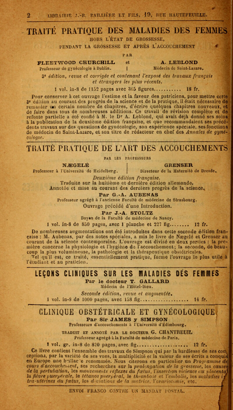 „ — TRAITÉ PRATIQUE DES MALADIES DES FEMMES hors l'état de grossesse, pendant la grossesse et après laccouchement # PLEETWOOD CHURCHILL et A. LEBLOND Professeur de gynécologie à Dublin. | Médecin de Saint-Lazare. 3e édition, revue et corrigée et contenant l'exposé des travaux français et étrangers les plus récents. 1 vol. in-8 de 1152 pages avec 305 figures 18 fr. Pour conserver à cet ouvrage l'estime et la faveur des patriciens, pour mettre cette 3e édition au courant des progrès de la science et de la pratique, il était nécessaire de remanier u*i certain nombre de chapitres, d'écrire quelques chapitres nouveaux, et de faire dans tous de nombreuses additions. Ce travail de révision complète et de refonte partielle a été confié à M. le Dr A. Leblond, qui avait déjà donné ses soins: à la publication de la deuxième édition française, et que recommandaient ses précé- dents travaux sur des questions de gynécologie, son expérience spéciale, ses fonctions de médecin de Saint-Lazare, et son titre de rédacteur en chef des Annales de gyné-, cologie. TRAITÉ PRATIQUE DE L'ART DES ACCOUCHEMENTS PAR LES PROFESSEURS NiEGELÉ GRENSER Professeur à l'Université de Heidelberg. Directeur de la Maternité de Dresde. Deuxième édition française. Traduite sur la huitième et dernière édition allemande. Annotée et mise au courant des derniers progrès de la science. Par G.-A. AUBENAS Professeur agrégé à l'ancienne Faculté de médecine de Strasbourg. Ouvrage précédé d'une Introduction. Par J.-A. STOLTZ Doyan de la Faculté de médecine de Nancy. 1 vol. in-8 de 850 pages, avec 1 planche et 227 fig 12 fr. De nombreuses augmentations ont été introduites dans cette seconde édition fran- çaise : M. Aubenas, par des notes spéciales, a mis le livre de Naegelé et Grenser au courant de la science contemporaine. L'ouvrage est divisé en deux parties : la pre- mière concerne la physiologie et l'hygiène do l'accouchement; la seconde, de beau- coup la plus volumineuse, la pathologie et la thérapeutique obstétricales. Tel quil est, ce traité, essentiellement pratique, forme l'ouvrage le plus utile à l'étudiant et au praticien. LEÇONS CLINIQUES SUR LES MALADIES DÉS FEHIBES~ Par le docteur T. GALLARD Médecin de l'Hôtel-Dieu. Seconde édition, revue et augmentée* 1 vol. in-8 de 1000 pages, avec 158 fig 14 fr. CLINIQUE OBSTETRICALE ET GYNECOLOGIQUE Par Sir JAMES y SIMPSON Professeurs d'accouchements à l'Université d'Edimbourg. TRADUIT ET ANNOTÉ PAR LE DOCTEUR G. CHANTREUIL Professeur agrégé à la Faculté de médecine de Paris. 1 vol. gr. in-8 de 820 pages, avec fig 12 fr. Ce livre conlient l'ensemble des travaux de Simpson qui par la hardiesse de ses con\ ceptioni, par la variété de ses vues, la multiplicité et la valeur de ses écrits a conquis en Europe une b-illac e renommée. Nous citerons en particulier un PrO'ji anime d( cours cl accouchenient, ses recherches sur la prolongation de la grossesse, les cause, de la pertubation, les mouvements réflexes du fœtus, {'insertion vicieuce au placenta^ la fièvre puerpérale, le tétanos puerpéral, le thronôose et l'embolie, les maladies i ira-utérines du fœtus, les déviations de la matrice. Vovariototiîie, etc. '