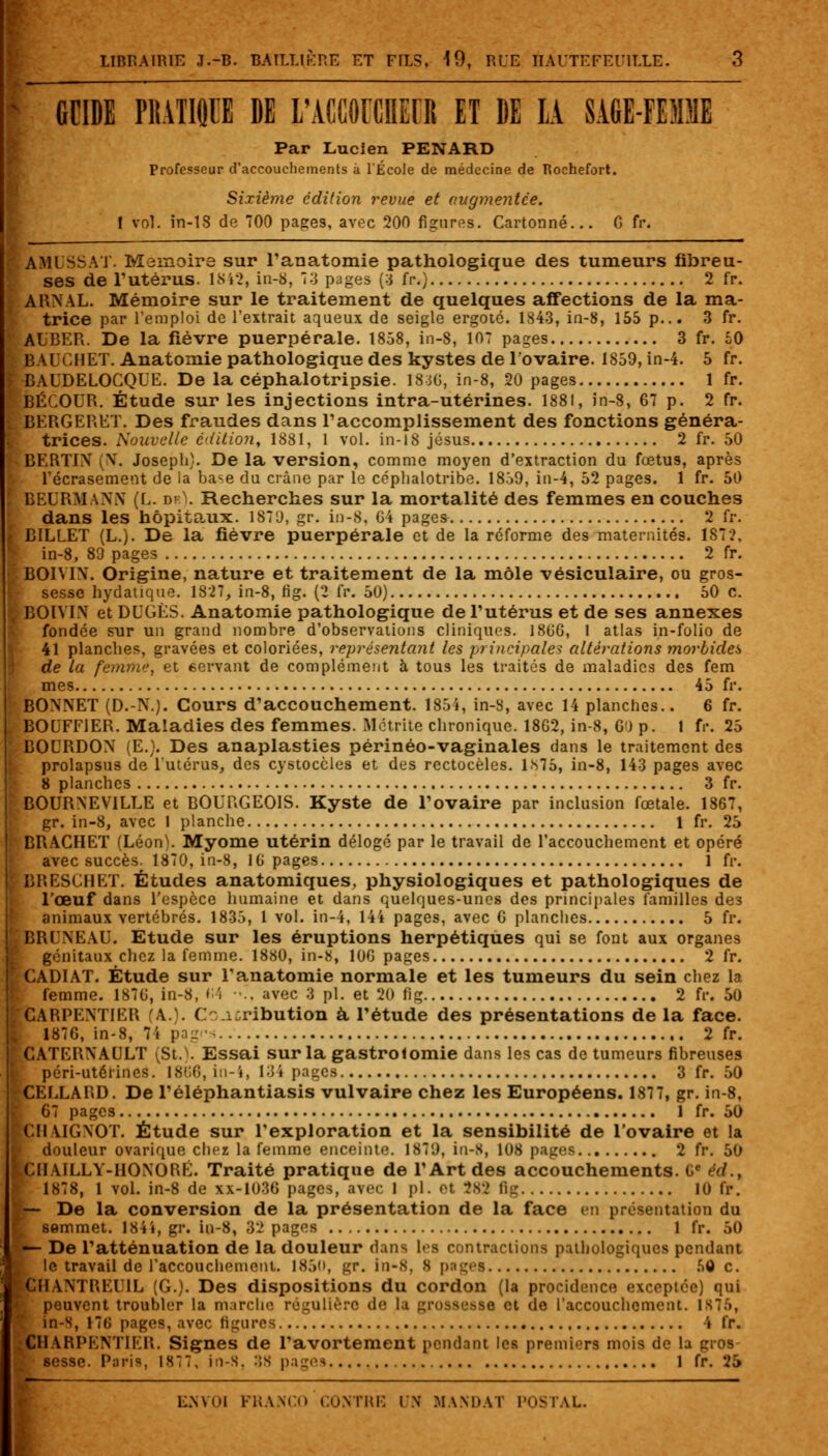 * CCIDE PIIATIQII DE L'ACCOFCIIECR ET DE LA SAGE-FEMME Par Lucien PENARD Professeur d'accouchements à l'École de médecine de Rochefort. Sixième édition revue et augmentée. I vol. in-18 de 700 pages, avec 200 figures. Cartonné... fi fr. AMUSSAT. Mémoire sur l'anatomie pathologique des tumeurs fibreu- ses de l'utérus. 1842, in-8, 73 pages (3 fr.) 2 fr. ARNAL. Mémoire sur le traitement de quelques affections de la ma- trice par l'emploi de l'extrait aqueux de seigle ergoté. 1843, in-8, 155 p... 3 fr. AUBER. De la fièvre puerpérale. 1858, in-8, 107 pages 3 fr. 50 BAI ilHET. Anatomie pathologique des kystes de l'ovaire. 1859,in-4. 5 fr. BAUDELOCQUE. De la céphalotripsie. 1840, in-8, 20 pages 1 fr. BÉCOUR. Étude sur les injections intra-utérines. 1881, in-8, 67 p. 2 fr. BERGERET. Des fraudes dans l'accomplissement des fonctions généra- trices. Nouvelle édition, 1881, 1 vol. in-18 Jésus 2 fr. 50 BERT1N (N. Joseph}. De la version, comme moyen d'extraction du fœtus, après l'écrasement de la base du crâne par le céphalotribe. 1859, in-4, 52 pages. 1 fr. 50 BEURMANN (L. df.L Recherches sur la mortalité des femmes en couches dans les hôpitaux. 1871), gr. in-8, G4 pages 2 fr. BILLET (L.). De la fièvre puerpérale et de la réforme des maternités. 187?, in-8, 89 pages 2 fr. BOIWX. Origine, nature et traitement de la môle vésiculaire, ou gros- sesse hydatique. 1827, in-8, fi g. (2 fr. 50) 50 c. BOÏVIN et DUGÈS. Anatomie pathologique de l'utérus et de ses annexes fondée sur un grand nombre d'observations cliniques. 1806, 1 atlas in-folio de 41 planches, gravées et coloriées, représentant les principales altérations morbides de la femme, et 6ervant de complément à tous les traités de maladies des fem mes 45 fr. BONNET (D.-N.). Cours d'accouchement. 1854, in-8, avec 14 planches.. 6 fr. BOUFF1ER. Maladies des femmes. Métrite chronique. 1862, in-8, G') p. 1 fr. 25 BOURDON (E.). Des anaplasties périnéo-vaginales dans le traitement des prolapsus de l'utérus, des cystoccles et des rectocèles. 1.^75, in-8, 143 pages avec 8 planches 3 fr. BOURNEV1LLE et BOURGEOIS. Kyste de l'ovaire par inclusion fœtale. 1867, gr. in-8, avec 1 planche 1 fr. 25 BRACHET (Léon). Myome utérin délogé par le travail de l'accouchement et opéré avec succès. 1870, in-8, 16 pages 1 fr. BRESCHET. Études anatomiques, physiologiques et pathologiques de l'œuf dans l'espèce humaine et dans quelques-unes des principales familles des animaux vertébrés. 1835, 1 vol. in-4, 14i pages, avec 6 planches 5 fr. BRUNEAU. Etude sur les éruptions herpétiques qui se font aux organes génitaux chez la femme. 1880, in-8, 106 pages 2 fr. CADIAT. Étude sur l'anatomie normale et les tumeurs du sein chez la femme. 1876, in-8, i i -., avec 3 pi. et 20 fig 2 fr. 50 CARPENTIER (A.). C i:ribution à l'étude des présentations de la face. 1876, in-8, 74 pag«-< 2 fr. JGATERNAULT St. . Essai sur la gastrolomie dans les cas de tumeurs fibreuses péri-utérines. 1866, in-4, 134 pages 3 fr. 50 CEELARD. De l'éléphantiasis vulvaire chez les Européens. 1877, gr. in-8, 6 pages 1 fr. 50 CM VIGNOT. Étude sur l'exploration et la sensibilité de l'ovaire et la 1 douleur ovarique chez la femme enceinte. 1870, in-S, 108 pages 2 fr. 50 CHAILLY-HONORÊ. Traité pratique de l'Art des accouchements. 6e éd., 1878, 1 vol. in-8 de xx-1036 pages, avec 1 pi. et 282 fig 10 fr. — De la conversion de la présentation de la face en présentation du [ semmet. 184», gr. in-8, 32 pages 1 fr. 50 — De l'atténuation de la douleur dans les contractions pathologiques pendant le travail de l'accouchement. 1850, gr. in-8, 8 pages 50 c. CHANTREU1L (G.). Des dispositions du cordon (la procidence exceptée) qui peuvent troubler la marche régulière de la grossesse et de l'accouchement. 1 s7.>, in-S, 176 pages, avec figures i fr. CH 4RPENTIER. Signes de l'avortement pendant les premiers mois de la gros ^ sesse. Paris, 1877, in-S. :;s pages 1 fr. 25