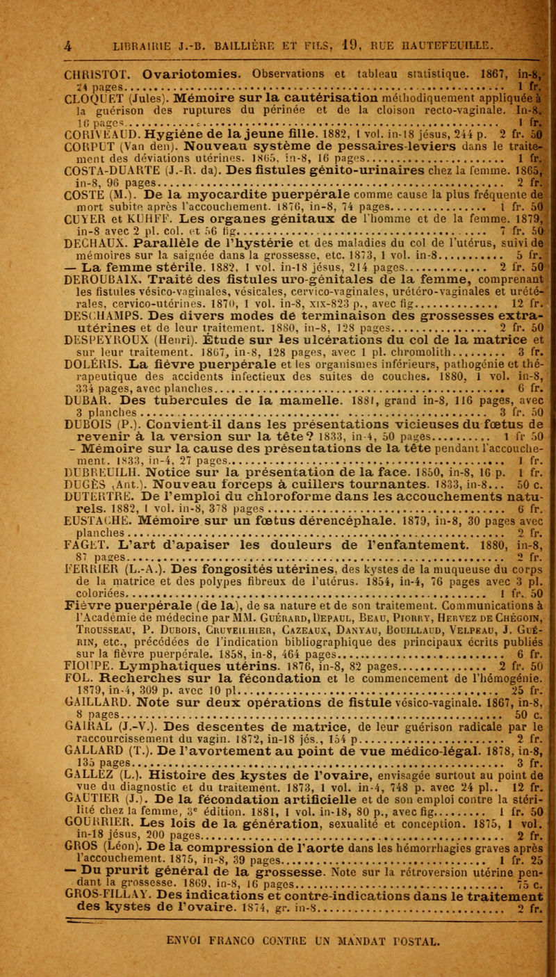 CHR1ST0T. Ovariotomies. Observations et tableau statistique. 1867, in-8,- 1 \ pages 1 fr. CLOQUET (Jules). Mémoire sur la cautérisation méthodiquement appliquée à la guérison des ruptures du périnée et de la cloison recto-vaginale. In-8, 10 pages. c 1 fr. CORIYEALD. Hygiène de la jeune fille. 1882, l vol. in-18 jésus, 244 p. 2 fr. 50 CORPUT (Van denj. Nouveau système de pessaires-leviers dans le traite- ment des déviations utérines. 1865, in-8, 16 pages 1 fr.- COSTA-DUARTE (J.-R. da). Des fistules génito-urinaires chez la femme. 1865, in-8, 96 pages 2 fil COSTE (M.). De la myocardite puerpérale comme cause la plus fréquente de mort subite après l'accouchement. 1876, in-8, 74 pages I fr. 50 CUYER et KUHFF. Les organes génitaux de l'homme et de la femme. 1879,' in-8 avec 2 pi. col. et 56 fig 7 fr. 50/ DECHAUX. Parallèle de l'hystérie et des maladies du col de l'utérus, suivi de mémoires sur la saignée dans la grossesse, etc. 1873, 1 vol. in-8 5 fr. — La femme stérile. 1882. 1 vol. in-18 jésus, 214 pages 2 fr. 50 DEROUBA1X. Traité des fistules uro-génitales de la femme, comprenant les fistules vésico-vaginales, vésicales, cervico-vaginales, urétéro-vaginales et urété- rales, cervico-utérines. 1870, 1 vol. in-8, xix-823 p., avec fig 12 fr. DESCHAMPS. Des divers modes de terminaison des grossesses extra- utérines et de leur traitement. 1880, in-8, 128 pages 2 fr. 50 DESPEYROUX (Henri). Étude sur les ulcérations du col de la matrice et sur leur traitement. 1807, in-8, 128 pages, avec 1 pi. chromolilh 3 fr. DOLÉRIS. La fièvre puerpérale et les organismes inférieurs, pathogénie et thé- rapeutique des accidents infectieux des suites de couches. 1880, 1 vol. in-8, 334 pages, avec planches 6 fr. DIjBAR. Des tubercules de la mamelle. 1881, grand in-8, 116 pages, avec 3 planches 3 fr. 50 DUBOIS (P.). Convient-il dans les présentations vicieuses du foetus de revenir à la version sur la tête? 1833, in-4, 50 pages 1 fr 50 - Mémoire sur la cause des présentations de la tête pendant l'accouche- ment. 1883, in-4, 27 pages 1 fr. DUBREDILH. Notice sur la présentation de la face. 1850, in-8, 16 p. I fr. DUGÈS vAnt.). Nouveau forceps à cuillers tournantes. 1833, in-8... 50 c. DUTERTRE. De l'emploi du chloroforme dans les accouchements natu- rels. 1882, l vol. in-8, 378 pages 6 fr. EUSTACHE. Mémoire sur un fœtus dérencéphale. 1879, in-8, 30 pages avec planches 2 fr. FAGET. L'art d'apaiser les douleurs de l'enfantement. 1880, in-8, 87 pages 2 fr. FERRIER (L.-A.). Des fongosités utérines, des kystes de la muqueuse du corps de la matrice et des polypes fibreux de l'utérus. 1854, in-4, 76 pages avec 3 pi. coloriées 1 fr. 50 Fièvre puerpérale (de la), de sa nature et de son traitement. Communications à l'Académie de médecine par MM. Guérard,Uepaul, Reau, Pionr.v, Hervez deChégoin, Trousseau, P. Dubois, Cruveilhier, Gazeaux, Danyau, Rouillaud, Velpeau, J. Glé- rin, etc., précédées de l'indication bibliographique des principaux écrits publiés sur la fièvre puerpérale. 1858, in-8, 464 pages 6 fr. FIOFPE. Lymphatiques utérins. 1876, in-8, 82 pages 2 fr. 50 FOL. Recherches sur la fécondation et le commencement de l'hémogénie. 1879, in-4, 309 p. avec 10 pi 25 fr. GAILLARD. Note sur deux opérations de fistule vésico-vaginale. 1867, in-8, 8 pages 50 c. GA1RAL (J.-V.). Des descentes de matrice, de leur guérison radicale par le raccourcissement du vagin. 1872, in-18 jés., 154 p 2 fr. GALLARD (T.). De l'avortement au point de vue médico-légal. 1878, in-8, 135 pages 3 fr. GALLEZ (L.). Histoire des kystes de l'ovaire, envisagée surtout au point de vue du diagnostic et du traitement. 1873, 1 vol. in-4, 748 p. avec 24 pi.. 12 fr. GAUTIER (J.). De la fécondation artificielle et de son emploi contre la stéri- lité chez la femme, 3e édition. 1881, 1 vol. in-18, 80 p., avec fig 1 fr. 50 GOURRIER. Les lois de la génération, sexualité et conception. 1875, 1 vol. in-18 jésus, 200 pages 2 fr. GROS (Léon). De la compression de l'aorte dans les hémorrhagies graves après l'accouchement. 1875, in-8, 39 pages 1 fr. 25 — Du prurit général de la grossesse. Note sur la rétroversion utérine pen- dant la grossesse. 1809, in-8, 16 pages 75 c. GROS-FILLAY. Des indications et contre-indications dans le traitement des kystes de l'ovaire. 1874, gr. in-8 2 fr.