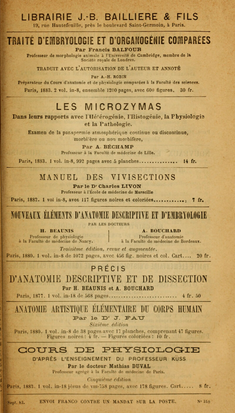 LIBRAIRIE J.-B. BAILLIERE & FILS 19, rue Hautefeuille, près le boulevard Saint-Germoio, à Paris. TRAITÉ D'EMBRYOLOGIE ET D'ORGANOGÉNIE COMPARÉES Par Francis BALFOUB Professeur de morphologie animale à l'Université de Cambridge, membre de la Société rojale de Londres. TBADUIT AVEC L'AUTORISATION DE LAUTEL'R ET ANNOTÉ Par A.-H. ROBIN Préparateur du Cours d'anatomie et de physiologie comparées à la Faculté des sciences. Paris, 1883. 2 vol. in-8, ensemble 1200 pages, avec 60() figures. 30 fr. LES MICROZYMAS Dans leurs rapports avec 1 Ué'érogénie, l'Histogénie, la Pbysiologi! et la Pathologie. Examen de la par.spormie atmosphérique continue ou discontinue, morbi'ère ou non moibifère, Par A. BÉCHAMP Professeur à la Faculté de médecine de Lille. Pari?, 1883. lvol. in-8, 992 pages avec 5 planches 14 fr. MANUEL DES VIVISECTIONS Par le Dr Charles LTVON Professeur à l'École de médecine de Marseille Paris, 1882. 1 vol in-8, avec 117 figures noires et coloriées , 7 fr. NOUVEAUX ÉLÉMMTS D'ANATOMIE DESCRIPTIVE ET D'EMBIIYOLOGIE PAR LES DOCTEURS II. BKAUMS | A. BOUCHARD Professeur de physiologie Professeur d'anatomie à la Faculté de médecine de Nancy* à la Faculté de médecine de Bordeaux. Troisième édition, revue et augmentée. Pari-, 1880. 1 vol. in-8 de 1072 pages, avec 456 ûg. noires et col. Cart.... 20 fr. PRÉCIS D'ANATOMIE DESCRIPTIVE ET DE DISSECTION Par H. BEAUNIS et A. BOUCHARD Paris, 1877. 1 vol. in-18 de 568 pages 4 fr. 50 ANATOMIE ARTISTIQUE ÉLÉMENTAIRE DU CORPS HUMAIN DPar le JDr ÛT. F^TJ Sixiéme édition Paris, 1880. 1 vol. in-8 de 38 pages avec M planches, comprenant 47 figures. Figures noir,'-;: » fr. - Figures coloriées : m tï. COURS IDE PHYSIOLOGIE D'APRÈS L'ENSEIGNEMENT DU PROFESSEUR KÏiSS Par le docteur Mathias DUVAL Professeur agrégé < li Faculté de médecine de Paris. Cinquième édition :. 1 vol. in-18 j''sus (!•• viii-758 pages, avec 178 figures. Cari s fr. Bept. 83. ENVOI FRANCO CONTHE UN MANDAT >IR LA POSTE.